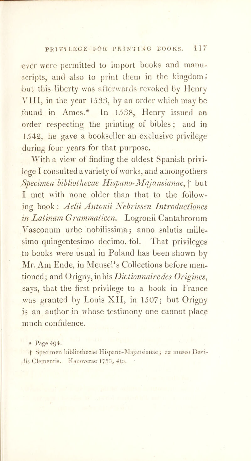 ev'cr were permitted to import books and manu- scripts, and also to print them in the kingdom? but this liberty was afterwards revoked by Henry VIII, in the year 1533, by an order which may be found in Ames.* In 1538, Henry issued an order respecting the printing of bibles; and in 1542, he gave a bookseller an exclusive privilege during four years for that purpose. With a view of finding the oldest Spanish privi- lege I consulted a variety of works, and among others Specimen bibliothecae Hispano-ÄIajansianaey'\ but I met with none older than that to the follow- ing book: Aelii Antonii Nebrissen Introductiones in Latinam Grammaticen, Losfronii Cantabrorum o Vasconum urbe nobilissima; anno salutis mille- simo quingentesimo decimo. fob That privileges to books were usual in Poland has been shown by Mr. Am Ende, in jMeusel’s Collections before men- tioned; and Onou'jS^nhhGictionnairedes Origines, says, that the first privilege to a book in France was granted by Louis XII, in 1507; but Origny is an author in whose testimony one cannot place much confidence. * Page 494. ‘t Specimen bibliothecae Hispano-Majansianae 5 ex rnuseo Davi- Jis dementis. Hanoverae 1753;, 4to.