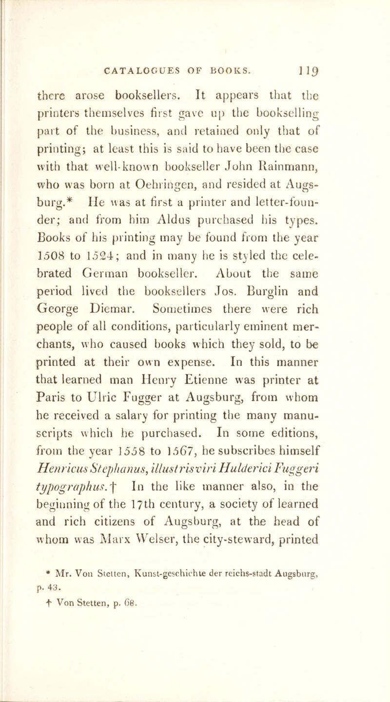 there arose booksellers. It appears that the printers themselves first gave up the bookselling part of the business, and retained only that of printing; at least this is said to have been the case with that well-known bookseller John Rainmann, who was born at Oehringen, and resided at Auo;s- burg.* He was at first a printer and letter-foun- der; and from him Aldus purchased his types. Books of his [)rinting may be found from the year 1508 to 1524; and in many he is styled the cele- brated German bookseller. About the same period lived the booksellers Jos. Burglin and George Diemar. Sometimes there were rich people of all conditions, particularly eminent mer- chants, w^ho caused books which they sold, to be printed at their own expense. In this manner that learned man Henry Etienne was printer at Paris to Ulric Fugger at Augsburg, from whom he received a salary for printing the many manu- scripts which he purchased. In some editions, from the year 1558 to 1567, he subscribes himself Henriciis Stephanus, illustrisviri Hulderici Fuggeri tppographus.^ In the like manner also, in the beginning of the 17th century, a society of learned and rich citizens of Augsburg, at the head of whom was Marx Welser, the city-steward, printed * Mr. Von Stetten, Kunst-geschlchte der reichs-stadt Augsburg, p. 43. + Von Stetten, p. 68.