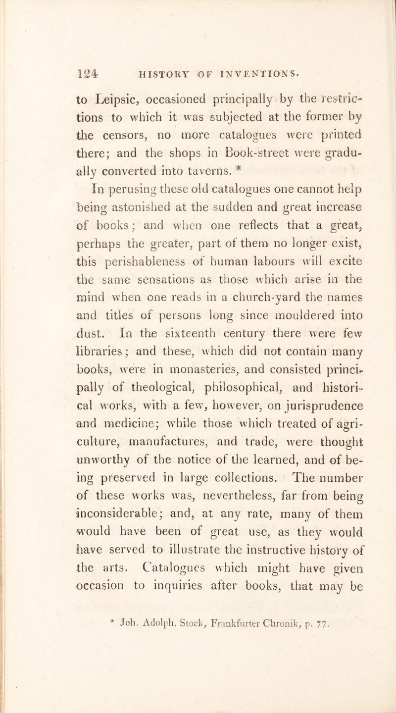 to Leipsic, occasioned principally by the restric- tions to which it was subjected at the former by the censors, no more catalogues were printed there; and the shops in Book-street were gradu- ally converted into taverns. ^ In perusing these old catalogues one cannot help being astonished at the sudden and great increase of books; and when one reflects that a greatj perhaps the greater, part of them no longer exist, this perishableness of human labours will excite the same sensations as those which arise in the mind when one reads in a church-yard the names and titles of persons long since inouldered into dust. In the sixteenth century there were few libraries; and these, wdiich did not contain many books, w’ere in monasteries, and consisted princh pally of theological, philosophical, and histori- cal w orks, wdth a few^, how ever, on jurisprudence and medicine; w hile those which treated of asri- culture, manufactures, and trade, w^ere thought unworthy of the notice of the learned, and of be- ing preserved in large collections. The number of these works w^as, nevertheless, far from being inconsiderable; and, at any rate, many of them would have been of great use, as they would have served to illustrate the instructive history of the arts. Catalogues which might have given occasion to inquiries after books, that may be * Job. Adolph. Stock_, Frankfurter Chronik, p. 77=