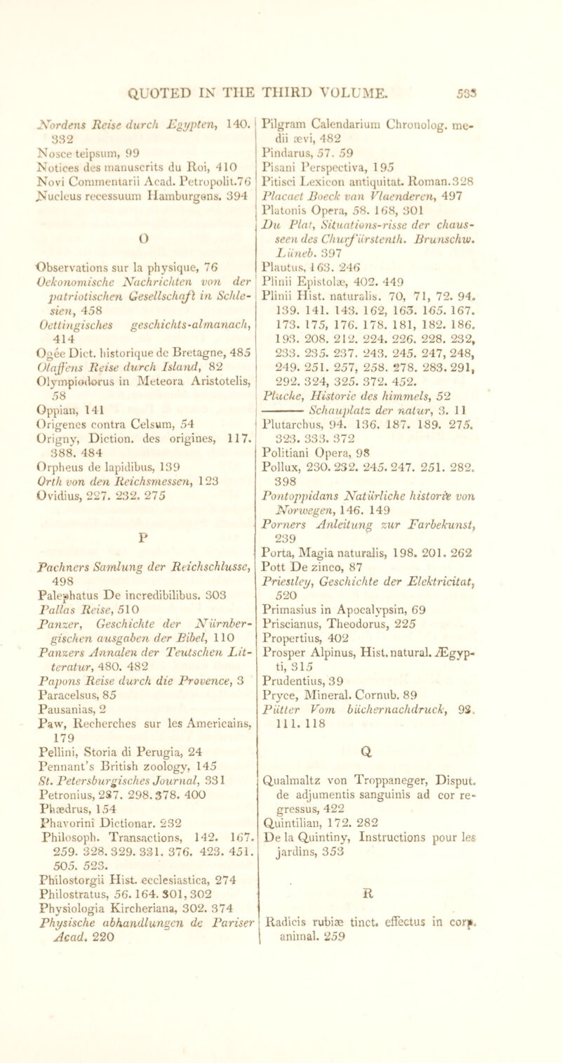 -Vord^ns Reise durch Jß^ypten, 140. 032 Nosce teipsum, 99 Notices ties inaiiuscrits du Roi, 410 Novi Conimeiuarii Acad. Petropolii.TG Nucleus recessuum Hamburgsns. 394 O Observations sur la physique, 76 Oekonomische Nachrichten von der j)atriotischen Gesellschq/l in Schle- sien, 458 Oetlingisches geschichts-alrnanach, 414 Ogee Diet, liistorique de Bretagne, 485 O/aJf'ens Reise durch Island, 82 Olympiodorus in Meteora Aristotelis, 58 Oppian, 141 Origenes contra Celsum, 54 Origny, Diction, des origines, 117. 388. 484 Orpheus de lapidibus, 139 Orth von den Reichsmessen, 123 Ovidius, 227. 232. 275 P Pachners Sa7nlung der Reichschlusse, 498 Palephatus De incredibilibus. 303 Pallas Reise, 510 Panzer, Geschichte der Niirnber- gischen ausgaben der Bibel, 110 Panzers Annalen der Teutschen Lit- teratur, 480. 482 Papons Reise durch die Provence, 3 Paracelsus, 85 Pausanias, 2 Paw, Recherches sur les Ainericains, 179 Pellini, vStoria di Perugia, 24 Pennant’s British zoology, 145 St. Petersburgisches Journal, 331 Petronius, 2S7. 298.378. 400 Phoedrus, 154 Fhavorini Dictionar. 232 Philosoph. Transactions, 142. 167. 259. 328. 329. 331. 376. 423. 451. 505. 523. Philostorgii Plist. ecclesiastica, 274 Philostratus, 56. 164. 301, 302 Physiologia Kircheriana, 302. 374 Physische abhandlungen de Pariser Acad. 220 Pilgram Calendarium Chronolog. me- dii revi, 482 Pindarus, 57. 59 Pisani Perspectiva, 195 Pitisci Lexicon antiquitat. Roman.328 Placaet Boeclc van Vlaenderen, 497 Platonis Opera, 58. 168, 301 l)u Plat, Situations-risse der Chaus- seen des ChurJ'ärstenlh. Brunschw. JAineb. 397 Plautu.s, 163. 246 Plinii Epistolae, 402. 449 Plinii Hist, naturalis. 70, 71, 72. 94. 139. 141. 143. 162, 163. 165. 167. 173. 175, 176. 178. 181, 182. 186. 193. 208. 212. 224. 226. 228. 232, 233. 235. 237. 243. 245. 247, 248, 249. 251. 257, 258. 278. 283.291, 292. 324, 325. 372. 452. Pluche, Historie des himmels, 52 Schauplatz der nalur, 3. 11 Plutarchus, 94. 136. 187. 189. 275. 323. 333. 372 Politiani Opera, 9S Pollux, 230.232. 245.247. 251. 282. 398 Pontoppidans Natürliche historie von Norioegen, 146. 149 Portiers Anleitung zur Fai'bekunst, 239 Porta, Magia naturalis, 198. 201. 262 Pott De zinco, 87 Priestley, Geschichte der Elektricitatf 520 Primasius in Apocalypsin, 69 Priscianus, Theodorus, 225 Propertius, 402 Prosper Alpinus, Hist, natural. iEgyp- ti, 315 Prudentius, 39 Pryce, Mineral. Cornub. 89 Putter Vom bUchernachdruck, 93. 111. 118 Q Qualmaltz von Troppaneger, Disput, de adjumentis sanguinis ad cor re- gressus, 422 Quintilian, 172. 282 De la Quintiny, Instructions pour les jardins, 353 R Radicis rubiae tinct. effectus in corf. animal. 259