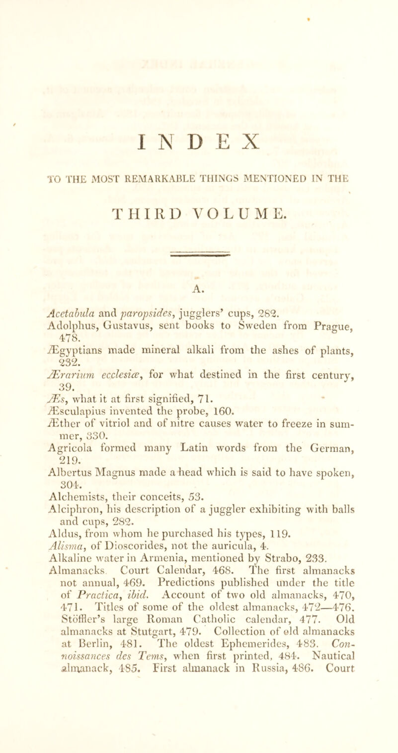 I D E X TO THE MOST REMARKABLE THINGS MENTIONED IN THE THIRD VOLUME. A. Acctahida and ftaropsides, jugglers’ cups, 28‘2. Adolphus, Gustavus, sent books to Sweden from Prague, 4-78, /Egyptians made mineral alkali from the ashes of plants, 232. JErariiim ecclesice^ for what destined in the first century, 39. JEs^ what it at first signified, 71. /Esculapius invented the probe, 160. yiXher of vitriol and of nitre causes water to freeze in sum- mer, 330. Agricola formed many Latin words from the German, 219. Albertus Magnus made a head which is said to have spoken, 304. Alchemists, their conceits, 53. Alciphron, his description of a juggler exhibiting with balls and cups, 282. Aldus, from whom he purchased his types, 119. AUsma, of Dioscorides, not the auricula, 4. Alkaline water in Armenia, mentioned by Strabo, 233. Almanacks. Court Calendar, 468. The first almanacks not annual, 469. Predictions published under the title of Practica, ibid. Account of two old almanacks, 470, 471. Titles of some of the oldest almanacks, 472—476. Stoffler’s large Roman Catholic calendar, 477. Old almanacks at Stutgart, 479. Collection of old almanacks at Berlin, 481. The oldest Ephemerides, 483. Con- noissances des Terns, when first printed, 484. Nautical alnoanack, 185. First almanack in Russia, 486. Court