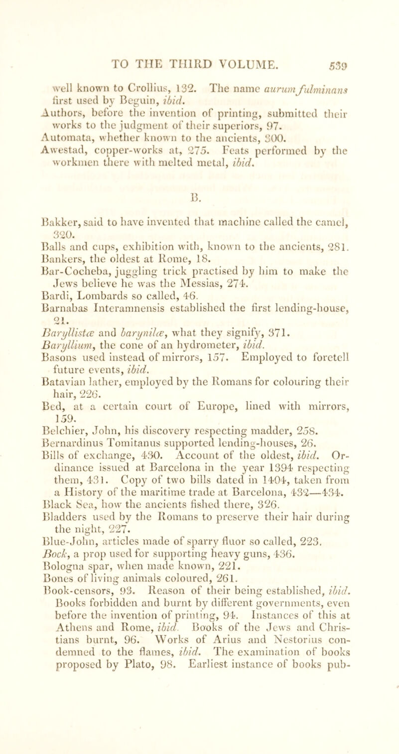 well known to Crollius, 132. The name aurumfulminans lirst used b}' Beguin, ibid. Authors, before the invention of printing, submitted tlieir works to the judgment of their superiors, 97. Automata, whether known to the ancients, 300. Awestad, copper-works at, 275. Feats performed by the workmen there with melted metal, ibid. B. 15akkcr, said to have invented that machine called the camel, 320. Balls and cups, exhibition wdth, known to the ancients, 281. Bankers, the oldest at Rome, 18. Bar-Cocheba, juggling trick practised by him to make the Jews believe he was the Messias, 27J. Bardi, Lombards so called, 46. Barnabas Interamnensis established the first lending-house, O I /W jl • BarijUistce and harynihe, what they signif}^, 371. Barylliim^ the cone of an hydrometer, ibid. Basons used instead of mirrors, 157. Employed to foretell future events, ibid. Batavian lather, employed by the Romans for colouring their hair, 226. Bed, at a certain court of Europe, lined with mirrors, 159. Belchier, John, his discovery respecting madder, 25S. Bernardinus Tomitanus supported lending-houses, 26. Bills of excliange, 430. Account of the oldest, ibid. Or- dinance issued at Barcelona in the year 1394 respecting them, 431. Copy of two bills dated in 1404, taken from a History of the maritime trade at Barcelona, 432—434. Black Sea, how the ancients fished there, 326. Bladders used by the Romans to preserve their hair during the night, 227. Blue-John, articles made of sparry fluor so called, 223. BocJi, a prop used for supporting heavy guns, 436. Bologna spar, when made known, 221. Bones of living animals coloured, 261. Book-censors, 93. Reason of their being established, ibid. Books forbidden and burnt by different governments, even before the invention of printing, 91. Instances of this at Athens and Rome, ibid. Books of the Jews and Chris- tians burnt, 96. Works of Arius and Nestorius con- demned to the flames, ibid. The examination of books proposed by Plato, 98. Earliest instance of books pub-