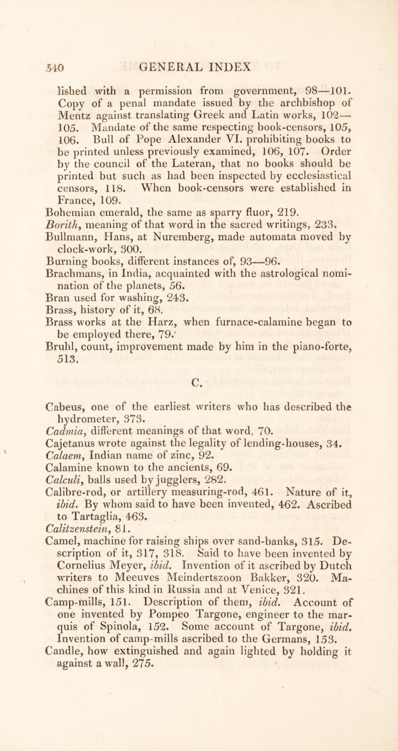 llshed with a permission from government, 98—101. Copy of a penal mandate issued by the archbishop of Mentz against translating Greek and Latin works, 102— 105. Mandate of the same respecting book-censors, 105, 106. Bull of Pope Alexander VI. prohibiting books to be printed unless previously examined, 106, 107. Order by the council of the Lateran, that no books should be printed but such as had been inspected by ecclesiastical censors, 118. When book-censors were established in France, 109. Bohemian emerald, the same as sparry fluor, 219. Borith, meaning of that word in the sacred writings, 233. Bullmann, Flans, at Nuremberg, made automata moved by clock-work, 300. Burning books, different instances of, 93—96. Brachmans, in India, acquainted with the astrological nomi- nation of the planets, 56. Bran used for washing, 243. Brass, history of it, 68. Brass works at the Harz, when furnace-calamine began to be employed there, 79.' Bruhl, count, improvement made by him in the piano-forte, 513. C. Cabeus, one of the earliest writers who has described the hydrometer, 373. Cadmia, different meanings of that word, 70. Cajetanus wrote against the legality of lending-houses, 34. Calaem, Indian name of zinc, 92. Calamine known to the ancients, 69. Calculiy balls used by jugglers, 282. Calibre-rod, or artillery measuring-rod, 461. Nature of it, ibid. By whom said to have been invented, 462. Ascribed to Tartaglia, 463. Calitzenstein^ 81. Camel, machine for raising ships over sand-banks, 315. De- scription of it, 317, 318. Said to have been invented by Cornelius Meyer, ibid. Invention of it ascribed by Dutch writers to Meeuves Meindertszoon Bakker, 320. Ma- chines of this kind in Russia and at Venice, 321. Camp-mills, 151. Description of them, ibid. Account of one invented by Pompeo Targone, engineer to the mar- quis of Spinola, 152. Some account of Targone, ibid. Invention of camp-mills ascribed to the Germans, 153. Candle, how extinguished and again lighted by holding it against a wall, 275.