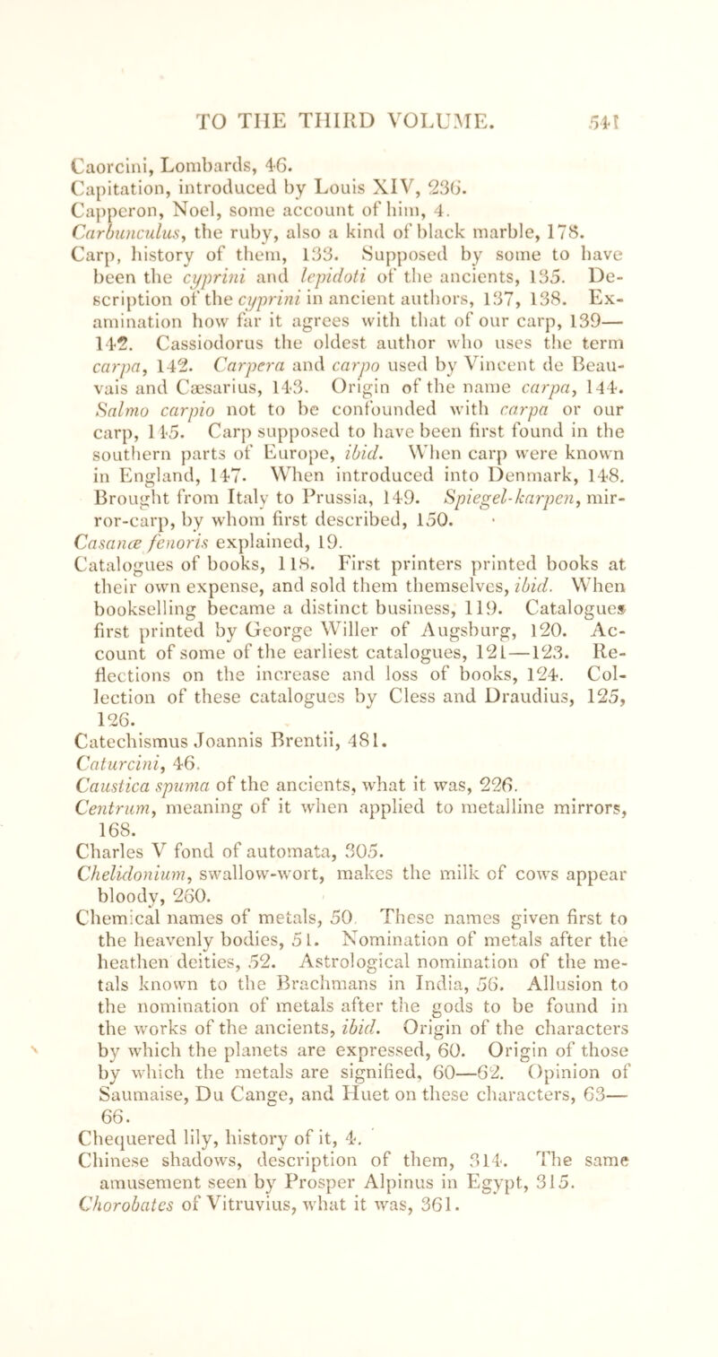 Caorclni, Lombards, 46. Capitation, introduced by Louis XIV, 236. Capperon, Noel, some account of him, 4. CarhunculuSy the ruby, also a kind of black marble, 173. Carp, history of them, 133. Supposed by some to have been the cypriiii and lepidoti of the ancients, 135. De- scription of the in ancient authors, 137, 138. Ex- amination how far it agrees with that of our carp, 139— 142. Cassiodorus the oldest author who uses the term carpa, 142. Carpera and carpo used by Vincent de Beau- vais and Caesarius, 143. Origin of the name carpcij 144. Salmo carpio not to be confounded with car pa or our carp, 145. Carp supposed to have been first found in the southern parts of Europe, ibid. When carp were known in England, 147. When introduced into Denmark, 148, Brought from Italy to Prussia, 149. Spiegel-karpen, mir- ror-carp, by whom first described, 150. Casance feiwris explained, 19. Catalogues of books, llH. First printers printed books at their own expense, and sold them themselves, ibid. When bookselling became a distinct business, 119. Catalogues first printed by George Wilier of Augsburg, 120. Ac- count of some of the earliest catalogues, 121—123. Re- flections on the increase and loss of books, 124. Col- lection of these catalogues by Cless and Draudius, 125, 126. Catechismus Joannis Brentii, 481. Caturcini, 46. Caustica spuma of the ancients, what it was, 226. Centrum^ meaning of it when applied to metalline mirrors, 168. Charles V fond of automata, 305. Chelidonium, swallow-wort, makes the milk of cows appear bloody, 260. •/ ^ ^ Chemical names of metals, 50 These names given first to the heavenly bodies, 5l. Nomination of metals after the heathen deities, 52. Astrological nomination of the me- tals known to the Brachmans in India, 56. Allusion to the nomination of metals after the gods to be found in the works of the ancients, ibid. Origin of the characters by which the planets are expressed, 60. Origin of those by which the metals are signified, 60—62. Opinion of Saumaise, Du Cange, and Huet on these characters, 63— 66. Chequered lily, history of it, 4. Chinese shadows, description of them, 314. The same amusement seen by Prosper Alpinus in Egypt, 315. Chorobates of Vitruvius, what it was, 361.