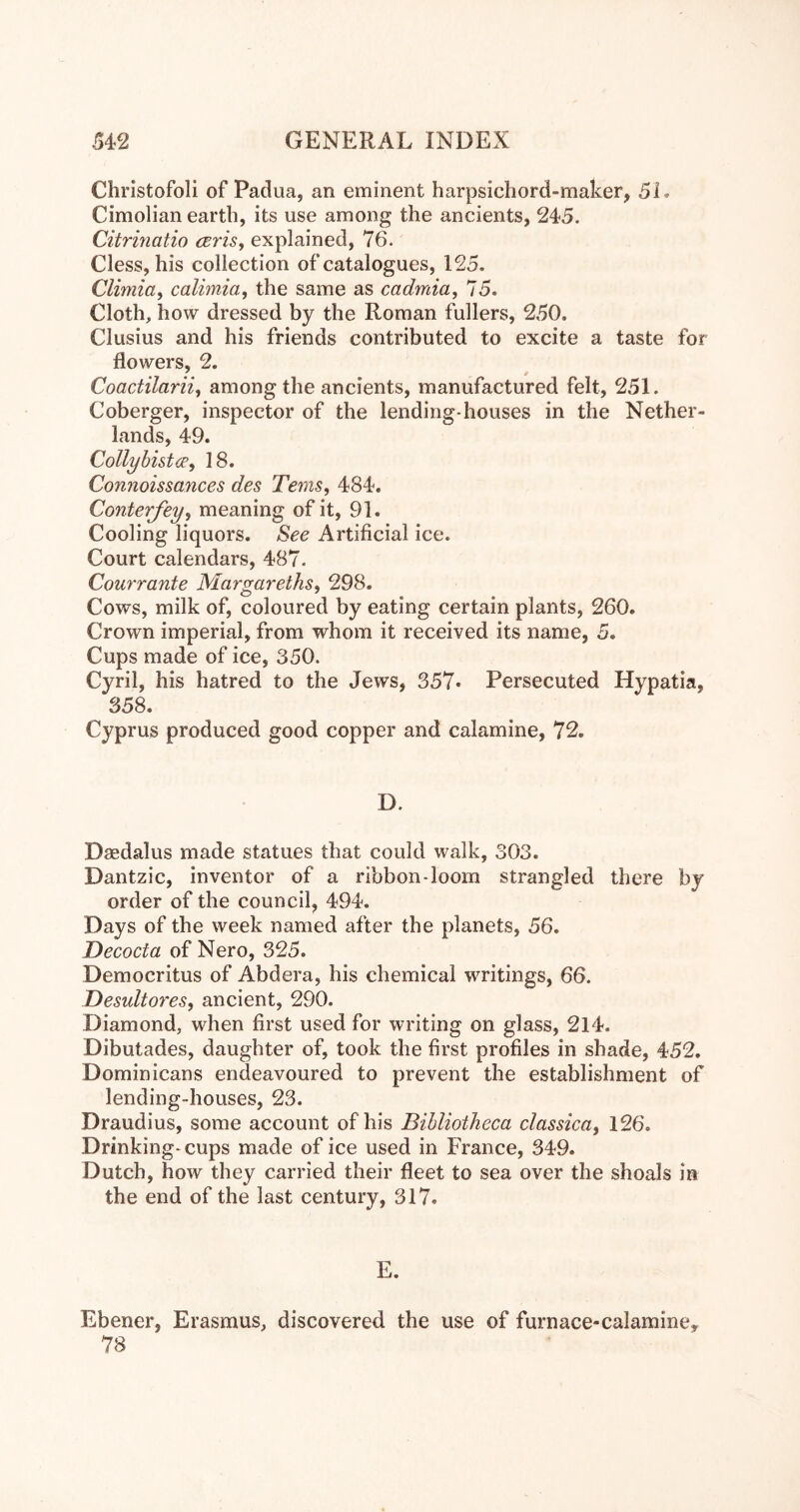 Christofoli of Padua, an eminent harpsichord-maker, 51. Cimolian eartli, its use among the ancients, 245. Citrmatio cerisj explained, 76. Cless, his collection of catalogues, 125. Climia, calimia^ the same as cadmia, 75. Cloth, how dressed by the Roman fullers, 250. Clusius and his friends contributed to excite a taste for flowers, 2. ' 0 Coactilarii, among the ancients, manufactured felt, 251. Coberger, inspector of the lending-houses in the Nether- lands, 49. Collybistce^ 18. Connoissances des Terns, 484. Conterjey, meaning of it, 91. Cooling liquors. See Artificial ice. Court calendars, 487. Courrante Margareths, 298. Cows, milk of, coloured by eating certain plants, 260. Crown imperial, from whom it received its name, 5. Cups made of ice, 350. Cyril, his hatred to the Jews, 357« Persecuted Hypatia, 358. Cyprus produced good copper and calamine, 72. D. Daedalus made statues that could walk, 303. Dantzic, inventor of a ribbon-loom strangled there by order of the council, 494. Days of the week named after the planets, 56. Decocta of Nero, 325. Democritus of Abdera, his chemical writings, 66. Desultores, ancient, 290. Diamond, when first used for writing on glass, 214. Dibutades, daughter of, took the first profiles in shade, 452. Dominicans endeavoured to prevent the establishment of lending-houses, 23. Draudius, some account of his Bibliotheca classica, 126. Drinking- cups made of ice used in France, 349. Dutch, how they carried their fleet to sea over the shoals in the end of the last century, 317. E. Ebener, Erasmus, discovered the use of furnace-calamine, 78