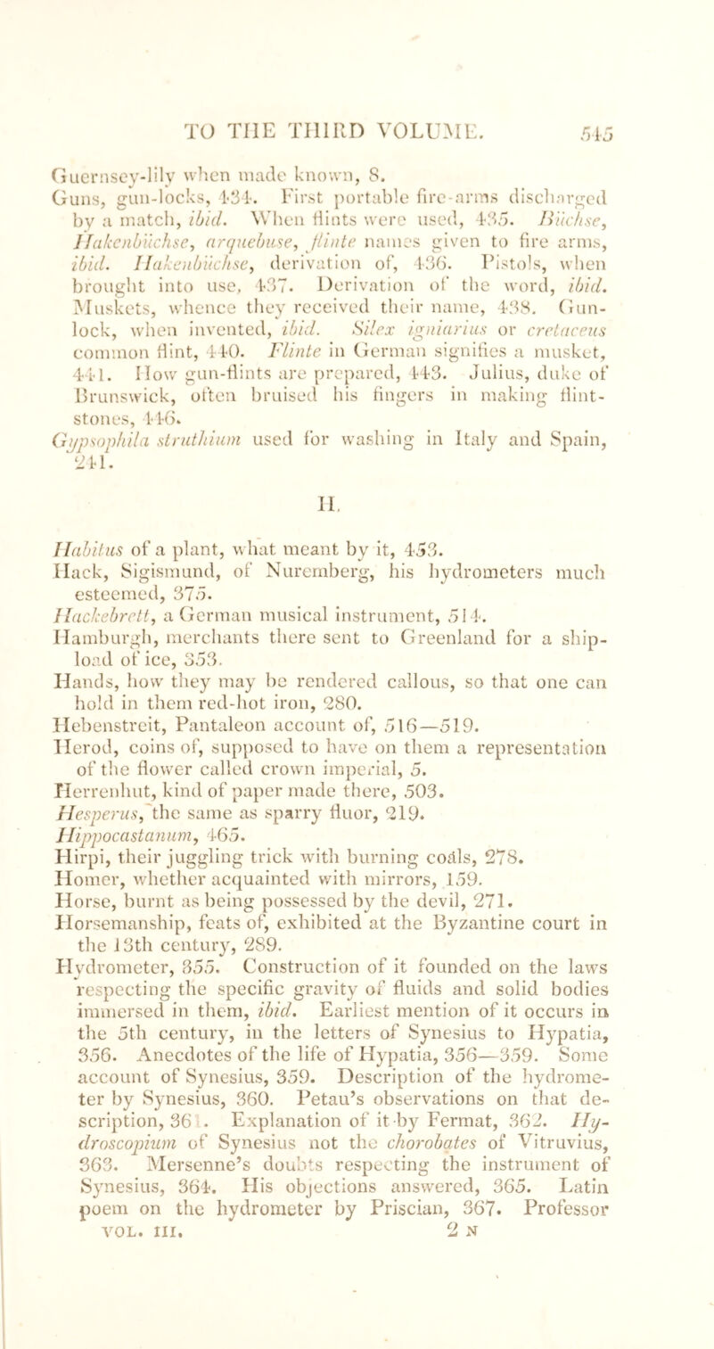 Cjucrnsey-lily when made known, 8. Guns, gun-locks, First portable fire-arms disehnrgcd by a inatcli, ibid, Wlieii Hints were used, 1-85. Bikhse, llakcnbiichse^ arcpiebuse, flinte names given to fire arms, ibid. Ilakoibiichsc, derivation of, 1-36. Pistols, when brouglit into use, 1<37. Derivation of the word, ibid. Muskets, wheiiee they received their name, 138. Gun- lock, when invented, ibid. Silcx igaiarius or crriftceus common Hint, 4 K). Flinte in German signities a musket, 4i'l. How gun-Hints are prepared, H-3. Julius, duke of Erunswiek, often bruised his Hngers in making Hint- stones, l'4(>. Gijpsopfiila stnitliiuni used for washing in Italy and Spain, f labil us of a plant, what meant by it, 453. Hack, Sigismund, of Nuremberg, his hydrometers much esteemed, 375. Ilackebrett, a German musical Instrument, 511. Hamburgh, merchants there sent to Greenland for a ship- load of ice, 353. Hands, how they may be rendered callous, so that one can hold in them red-hot iron, 280. Hebenstreit, Pantaleon account of, 516—519. Herod, coins of, supposed to have on them a representation of the flower called crown imperial, 5. Tlerrenhut, kind of paper made there, 503. Hesperus,'the same as sparry Huor, 219. Jlippocastanum, 465. Hirpi, their juggling trick with burning coäls, 278. Homer, whether acquainted with mirrors, 159. Horse, burnt as being possessed by the devil, 271. Plorsemanship, feats of, exhibited at the Byzantine court in the i3th century, 289. Hydrometer, 355. Construction of it founded on the laws respecting the specific gravity of fluids and solid bodies immersed in them, ibid. Earliest mention of it occurs in the 5th century, in the letters of Synesius to Hypatia, 356. Anecdotes of the life of Hypatia, 356—359. Some account of Synesius, 359. Description of the hydrome- ter by Synesius, 360. Petau’s observations on that de- scription, 36 . Explanation of it by Fermat, 362. droscopium of Synesius not the chorobates of Vitruvius, 363. Mersenne’s doubts respecting the instrument of Synesius, 364. His objections answered, 365. Latin poem on the hydrometer by Priscian, 367. Professor VOL. III. 2 N