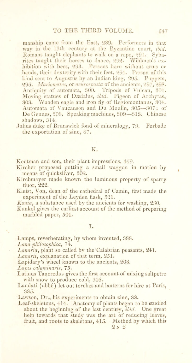 manship came from the East, 289. Performers in tliat way in the 13th century at the Ryzantine court, i/j/d, Romans taugiit elephants to walk on a rope, 291. »Syba- rites taught their horses to dance, 292. Wildman’s ex- liibition with bees, 293. Persons born witliout arms or Iiands, their dexterity with their feet, 29 k Iverson of this kind sent to Augustus by an Indian king, 295. Puppets, 296. Marionettes^ or ncurospasia of the ancients, 297, 298. Anti{[uity of automata, 309. 'fripods of Vulcan, 301. Moving statues of Daedalus, ibid. Pigeon of Archytas, 303. Wooden eagle and iron fly of Regiomontanus, 304-. Automata of Vaucansoii and Du Moulin, 305—307; of De (rennes, 308. Speaking machines, 309—313. Chinese shadows, 31 t. Julius duke of Brunswick fond of mineralogy, 79. Forbade the exportation of zinc, 87. K. Kentman and son, their plant impressions, 459. small waggon aO ill motion by Kircher proposed putting a means of quicksilver, 302. Kirchmayer made known the luminous property of sparry fluor, 222. Kleist, Von, dean of the cathedral of Cainin, first made the experiment of the Leyden flask, 521. Konia, a substance used by the ancients for washing, 230. Kunkel gives the earliest account of the method of preparing marbled paper, 504. L. Lamps, reverberating, by whom invented, 388. Jauki philosophical 74. Lanariay plant so called by the Calabrian peasants, 241. Lanarii, explanation ofthat term, 251. Lapidary’s wheel knowm to the ancients, 208. Lapis calaminaris, 75. Latin us Tancredus gives the first account of mixing saltpetre with snow to produce cold, 346. Laudati (abbe) let out torches and lanterns for hire at Paris, 385. Law'son, Dr., his experiments to obtain zinc, 88. Leaf-skeletons, 414. Anatomy of plants began to be »studied about the beginning of the last century, ibid. One great help towards that study was the art of reducing leaves, fruit, and roots to skeletons, 415. Method by which this 2n 2