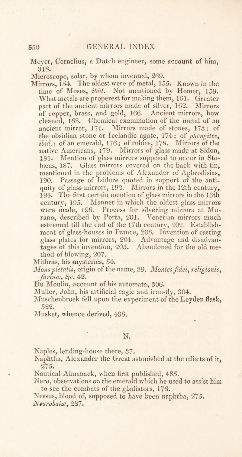 Meyer, Cornelius, a Dutch engineer, some account of him, 318. Microscope, solar, by whom invented, 269. Mirrors, 154«. The oldest were of metal, 155. Known in the time of Moses, ibid. Not mentioned by Homer, 159. What metals are properest for making them, 161. Greater part of the ancient mirrors made of silver, 162. Mirrors of copper, brass, and gold, 166. Ancient mirrors, how cleaned, 168. Chemical examination of the m.etal of an ancient mirror, 17L Mirrors made of stones, 173; of the obsidian stone or Icelandic agate, l74'; of phengites^ ibid.; of an emerald, 176; of rubies, 178. Mirrors of the native Americans, 179. Mirrors of glass made at Sidon, 181. Mention of glass mirrors supposed to occur in Sto- bseus, 187. Glass mirrors covered on the back with tin, mentioned in the problems of Alexander of Aplirodisias, 190. Passage of Isidore quoted in support of the anti- quity of glass mirrors, 192. Mirrors in the 12th century, 194?. The first certain mention of glass mirrors in the 13th century, 195. Manner in which the oldest glass mirrors were made, 196. Process for silvering mirrors at Mu- rano, described by Porta, 201. Venetian mirrors much esteemed till the end of the l7th century, 202. Establish- ment of glass-houses in France, 203. Invention of casting glass plates for mirrors, 204. Ad\^antage and disadvan- tages of this invention, 205. Abandoned for the old me^ thod of blowing, 207. Mithras, his mysteries, 54. Manspietatis, origin of the name, 39. Montesßdeiy religionis^ farincB.f 42. Du Moulin, account of his automata, 306. Muller, John, his artificial eagle and iron-fiy, 304. Muschenbroek fell upon the experiment of the Leyden flask, 522. Musket, whence derived, 438. N. i Naples, lending-house there, 37. Naphtha, Alexander the Great astonished at the effects of it, 275. Nautical Almanack, when first published, 485. Nero, observations on the emerald which he used to assist him to see the combats of the gladiators, 176. Nessus, blood of, supposed to have been naphtha, 275. Niurobatcey 287.