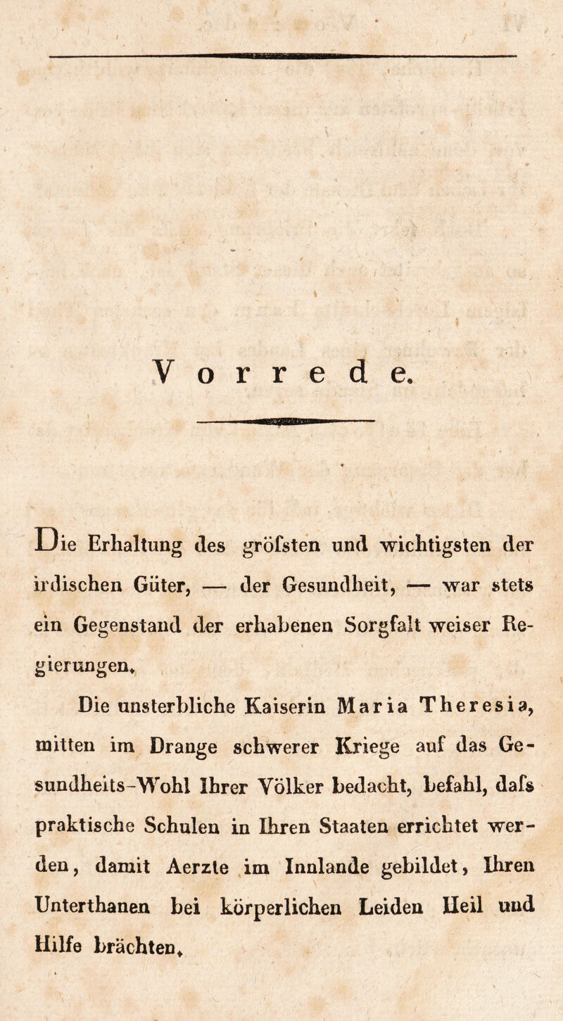 u ie Erhaltung des gröfsten und wichtigsten der irdischen Güter, — der Gesundheit, — war stets ein Gegenstand der erhabenen Sorgfalt weiser Re- gierungen* Die unsterbliche Kaiserin Maria Theresia, mitten im Drange schwerer Kriege auf das Ge- sundheits-Wohl Ihrer Völker bedacht, befahl, dafs praktische Schulen in Ihren Staaten errichtet wer- den, damit Aerzle ,im Innlande gebildet, Ihren Unterthanen bei körperlichen Leiden lleil und Hilfe brächten*