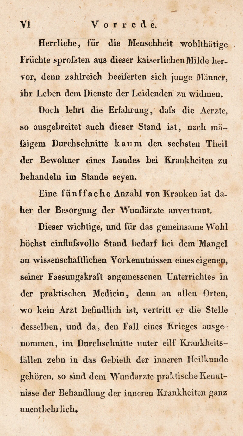 Herrliche, für die Menschheit wohlthätige * Früchte sprofsten ai;s dieser kaiserlichen Milde her- vor, denn zahlreich beeiferten sich junge Männer, ihr Leben dem Dienste der Leidenden zu widmen* Doch lehrt die Erfahrung, dafs die Aerzte, so ausgebreitet auch dieser Stand ist, nach rnä- fsigem Durchschnitte kaum den sechsten Theil der Bewohner eines Landes bei Krankheiten zu behandeln im Stande seyen* Eine fünffache Anzahl von Kranken ist da- her der Besorgung der Wundärzte anvertraut* Dieser wichtige, und für das gemeinsame Wohl höchst einllufsvolle Stand bedarf bei dem‘Mangel an wissenschaftlichen Vorkenntnissen eines eigenep, seiner Fassungskraft angemessenen Unterrichtes in der praktischen Medicin, denn an allen Orten, wo kein Arzt befindlich ist, vertritt er die Stelle desselben, und da, den Fall eines Krieges ausge-- nommen, im Durchschnitte unter eilf Krankheits- fällen zehn in das Gebieth der inneren Heilkunde gehören, so sind dem Wundarzte praktische Kennt- nisse der Behandlung der inneren Krankheiten ganz unentbehrlichf )