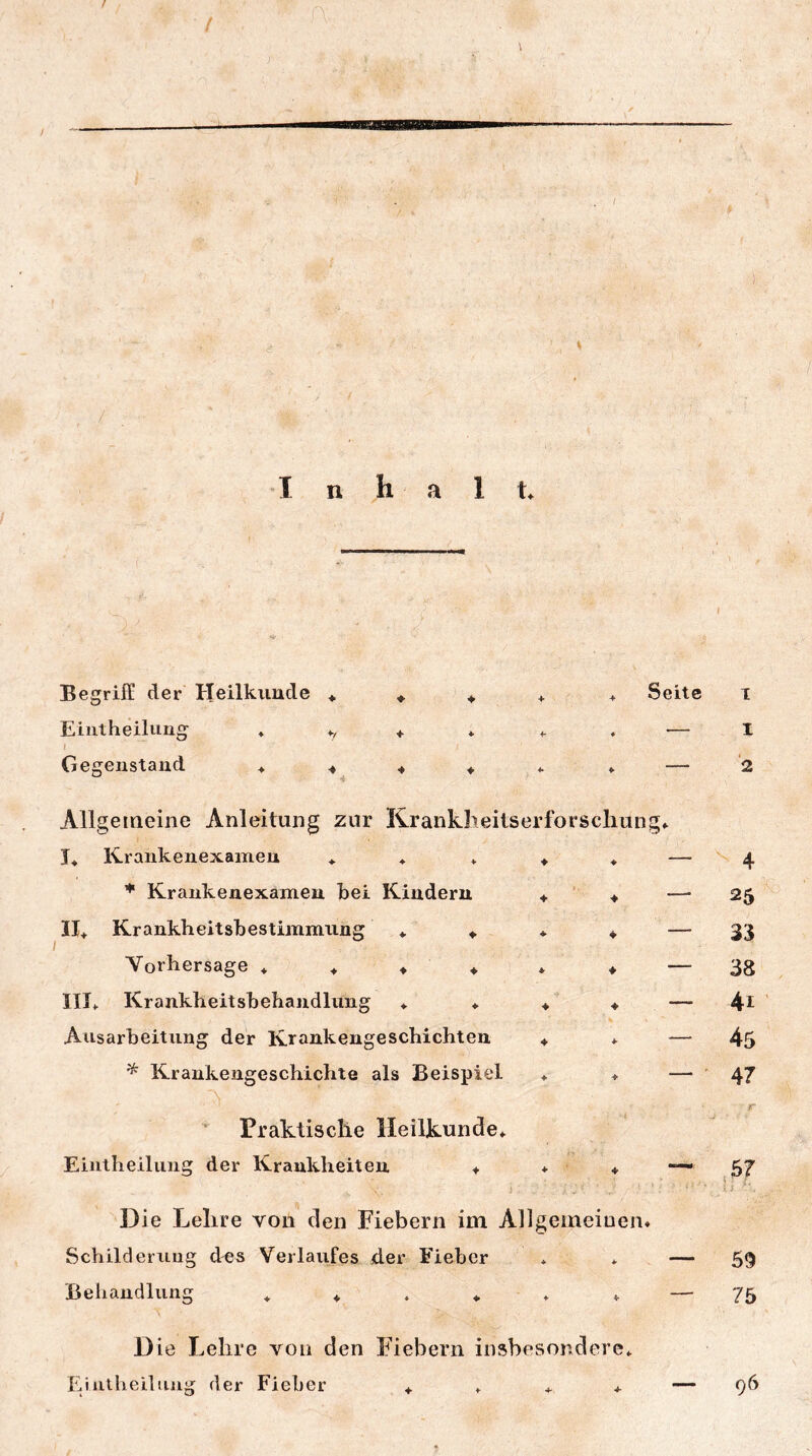 . f I n h a 1 t* Begriff der Heilkunde ♦ Eiiitheilung * t Ge^eiistaud ♦ 4 Seite 1 — I Allgemeine Anleitung zur Krankheitserforscliung* E Krankenexamen * ♦ * ♦ * - Krankeuexamen bei Kindern 4 4 II4 Krankheitsbestimmiing * 4 ♦ 4 - I Vorhersage ♦ 4 ♦ ♦ * ♦ - III4 Krankheitsbehandlung ♦ ♦ 4’ 4 - Ausarbeitung der Krankengeschichten 4 * ^ Krankengeschichte als Beispiel ♦ + - Praktische Heilkunde* Eiiitheilung der Krankheiten 4 + 4 Die Lehre von den Fiebern im Allgemeinen» Schilderung des Verlaufes der Fieber * * Behandlung 44.«.»» Die Lehre von den Fiebern insbesondere* Eintheiliing der Fieber 4**4 ^ 4 25 33 38 41 45 47 r ,6? u 69 75 96