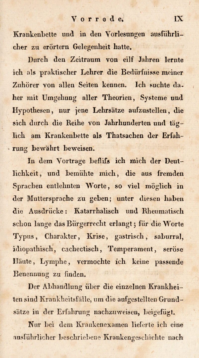 Krankenbette und in den Vorlesungen ausführli- cher zu erörtern Gelegenheit hatte* Durch den Zeitraum von eilf Jahren lernte ich als praktischer Lehrer die Bedürfnisse meiner Zuhörer von allen Seiten kennen* Ich suchte da- her mit Umgehung aller Theorien, Systeme und Hypothesen, nur jene Lehrsätze aufzustellen, die sich durch die Reihe von Jahrhunderten und täg- lich am Krankenbette als Thatsachen der Erfah- ’ rung bewährt beweisen* In dem Vortrage beflifs ich mich der Deut- lichkeit, und bemühte mich, die aus fremden Sprachen entlehnten Worte, so viel möglich in der Muttersprache zu geben; unter diesen haben die Ausdrücke: Katarrhalisch und Rheumatisch schon lange das Bürgerrecht erlangt 3 für die Worte Typus, Charakter, Krise, gastrisch, saburral, idiopathisch5 cachectisch, Temperament, seröse Häute, Lymphe, vermochte ich keine passende Benennung zu linden* Der Abhandlung über die einzelnen Krankhei- ten sind Krankheitsfälle, um die aufgestellten Grund- sätze in der Erfahrung nachzuweisen, beigefügt. Nur bei dem Kraakenexamen lieferte ich eine ausführlicher beschriebene Krankengeschichte nach