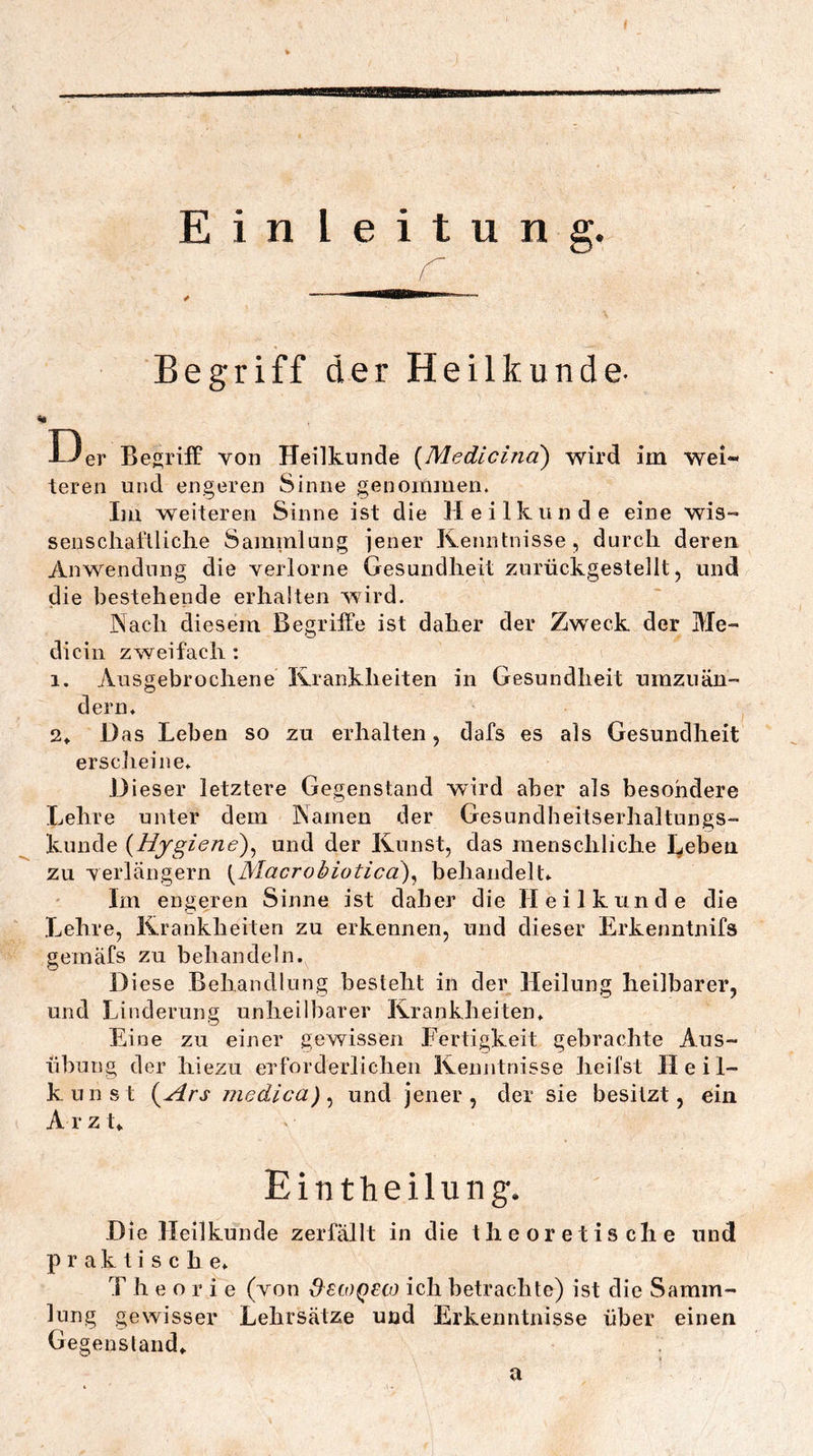 aaaaEBBB Einleitung. Begriff der Heilkunde- I Der Begriff von Heilkunde {Medicind) wird im wei- teren und engeren Sinne genommen. Im weiteren Sinne ist die Heilkunde eine wis- senscliafiliclie Sammlang jener Kenntnisse, durcli deren Anwendung die verlorne Gesundheit zurückgestellt, und die bestehende erhalten würd. Nach diesem Begriffe ist daher der Zweck der Me- di ein zweifach ; 1. Ausgebrochene Krankheiten in Gesundheit urnziiän- dern. 2» Das Leben so zu erhalten, dafs es als Gesundheit erscheine. Dieser letztere Gegenstand wird aber als besondere Lehre unter dem Kamen der Gesundheitserhaltungs- kunde {Hygiene)^ und der Kunst, das menschliche lieben zu verlängern ^Macrobioticä)^ behandelt. Im engeren Sinne ist daher die Heilkunde die Lehre, Krankheiten zu erkennen, und dieser Erkenntnifs gemäfs zu behandeln. Diese Behandlung besteht in der Heilung heilbarer, und Linderung unheilbarer Krankheiten* Eine zu einer gewissen Fertigkeit gebrachte Aus- übung der hiezu erforderlichen Kenntnisse heilst Ileil- kunst {^Ars jjiedica) ^ und jener, der sie besitzt, ein Arzt. Eintheilung. Die Heilkunde zerfällt in die theoretische undi praktische* T h e o r i e (von SstoQUO ich betrachte) ist die Samm- lung gewisser Lehrsätze und Erkenntnisse über einen Gegensland* a