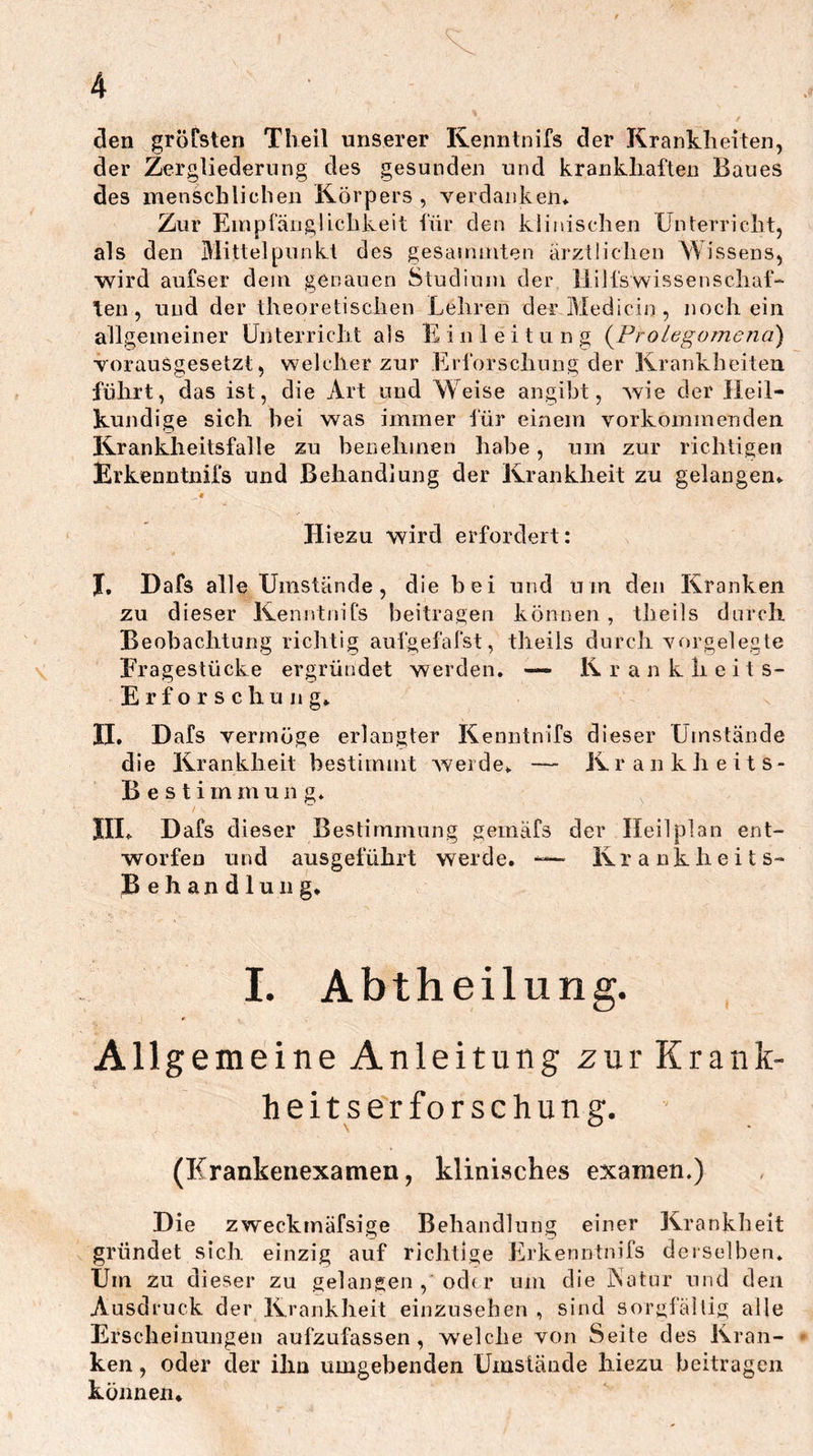 den grofsten Tlieil unserer Kenntnifs der Krankheiten, der Zergliederung des gesunden und krankhaften Baues des menschlichen Körpers, verdanken* Zur Empfänglichkeit ihr den klinischen Unterricht, als den Mittelpunkt des gesammten ärztlichen Wissens, wird aufser dem genauen Studium der lliJfswissenschaf“ len, und der theoretischen Lehren derMediciij, noch ein allgemeiner Unterricht als Einleitung {Prolegomena) vorausgesetzt, welcher zur Erforschung der Krankheiten führt, das ist, die Art und Weise angibt, wie der Heil- kundige sich bei was immer lur einem vorkommenden Krankheitsfalle zu benehmen habe, um zur richtigen Erkenntnifs und Behandlung der Krankheit zu gelangen* Hiezu wird erfordert: I, Dafs alle Umstände, die bei und um den Kranken zu dieser KenntniCs beitragen können, theils durcli Beobachtung richtig aufgelälst, theils durch Yorgelegte Fragestücke ergründet werden, — Kranklleits- Erforschung* II. Dafs vermöge erlangter Kenntnifs dieser Umstände die Krankheit bestimmt Averde* — Krankheits- Best i m m u n g* III* Dafs dieser Bestimmung gemafs der Heil plan ent- worfen und ausgeführt werde. -— Krankheits- Behandlung* 1. Abtheilung. Allgemeine Anleitung zur Krank- heitserforschung. (Krankenexamen, klinisches examen.) Die zweckmäfsige Behandlung einer Krankheit gründet sich einzig auf richtige Erkenntnifs derselben. Um zu dieser zu gelangen , od( r um die iSatur und den Ausdruck der Krankheit einzusehen , sind sorgfältig alle Erscheinungen aufzufassen, welche von Seite des Kran- ken , oder der ihn umgebenden Umstände hiezu beitragen können*