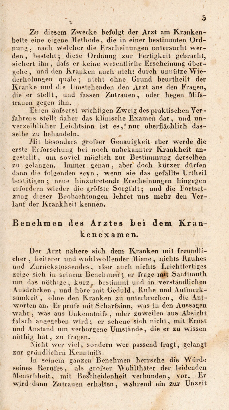 I Zu diesem Zwecke befolgt der Arzt am Kranken- bette eine eigene Methode, die in einer bestimmten Ord- nung, nach Welcher die Erscheinungen untersucht wer- den , besieht; diese Ordnung zur Fertigkeit gebracht, sichert ihn , dafs er keine wesentliche Erscheinung über- gehe , und den Kranken auch nicht durch unnütze Wie- derholungen cjuäle • niebt ohne Grund beurtheilt der Kranke und die Umstehenden den Arzt aus den Fragen, die er stellt, und fassen Zutrauen, oder liegen Mifs- traiien gegen ihn* Einen äufserst wichtigen Zweig des praktischen Ver- fahrens stellt daher das klinische Examen dar, und un- verzeihlicher Leichtsinn ist eSj^'nur oberflächlich das- selbe zu behandeln. Mit besonders grofser Genauigkeit aber werde die erste Erforschung bei noch unbekannter Krankheit an- gestellt, um soviel möglich zur Bestimmung derselben ^ zu gelangen. Immer genau, aber doch kürzer dürfen dann die folgenden seyn , wenn sie das gefällte Urtheil bestätigen ; neue hinzutretende Erscheinungen hingegen erfordern wieder die gröfste Sorgfalt; und die Fortset- zung dieser Beobachtungen lehret uns mehr den Ver- lauf der Krankheit kennen. Benehmen des Arztes bei dem Kran- kenexamen. Der Arzt nähere sich dem Kranken mit freundli- cher , heiterer und wohlwollender Miene, nichts Rauhes und Zurückstossendes, aber auch nichls Leichtfertiges zeige sich in seinem Beneliraen er frage mit Sanftmutli um das nötbige, kurz, bestimmt und in verständlichen Ausdrücken, und höre mit Geduld, Ruhe und Aufmerk- samkeit, ohne den Kranken zu unterbrechen, die Ant- worten an. Er prüfe mit Scharfsinn, was in den Aussagen wahr, was ans Unkenntnifs, oder zuweilen ans Absicht falsch angegeben wird; er scheue sieh nicht, mit Ernst und Anstand um verborgene Umstände, die er zu wissen nöthig hat, zu fragen. Nicht wer viel, sondern wer passend fragt, gelangt zur gründlichen Kenntnifs. In seinem ganzen Benehmen herrsche die Würde seines Berufes, als grofser NVoiilthäter der leidenden Menschheit, mit Bescheidenheit verbunden, vor. Er wird dann Zutrauen erhalten, während ein zur Unzeit