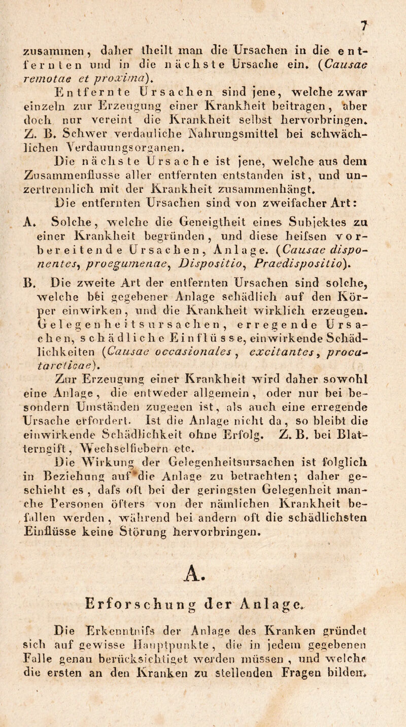 zusammen, dalier Ihellt man die Ursachen in die ent- 1'e r u l e n und in die nächste Ursache ein. {CausaG remotae et proxima)^ Entfernte Ursachen sind jene, welche zwar einzeln zur Erzeugung einer Krankheit beitragen , aber doch nur vereint die Krankheit selbst hervorbringen. Z. B. Schwer verdauliche PSahrungsmiltel bei schwäch- lichen Ye r d au u n g s o r g a n en♦ Die nächste Ursache ist jene, welche aus dem Zusammenflüsse aller entfernten entstanden ist, und un- zertrennlich mit der Krankheit zusammenhängt. Die entfernten Ursachen sind von zweifacher Art: A. Solche, welche die Geneigtheit eines Subjektes zu einer Krankheit begründen, und diese heifsen vor- bereitende Ursachen, Anlage. (Causae dispo-~ nentes^ proeguTnenae^ Disposition Praedispositio)^ B. Die zweite Art der entfernten Ursachen sind solche, welche bfei gegebener Anlage sehädiich auf den Kör- per ein wirken , und die Krankheit wirklich erzeugen. G e 1 e g e n h e i t s u r s a c h e n , erregende Ursa- chen, schädliche E i n f 1 ü s s e, eiiiwirkende Schäd- lichkeiten {Causae occasionales ^ excitantes ^ proca-^ tarctioae). Zur Erzeugung einer Krankheit wird daher sowohl eine Anlage, die entweder allgemein, oder nur bei be- sondern Umständen zugegen ist, als auch eine erregende Ursache erfordert. Ist die Anlage nicht da, so bleibt die einwirkende Schädliclikeit ohne Erfolg. Z. B. hei Blat- terngift, Weehselflebern etc. Die Wirkung der Gelegenheitsursachen ist folglich in Beziehung auf*‘die Anlage zu betrachten; daher ge- schieht es , dafs oft bei der geringsten Gelegenheit man- che Personen öfters von der nämlichen Krankheit be- fallen werden , wüibrend bei andern oft die schädlichsten Einflüsse keine Störung hervorbringen. Erforschung der Anlag Die ErkenntiuTs der Anlage des Kranken gründet sieb auf gewisse ilanjvtpunkte , die in jedem gegebenen Falle genau berücksichtiget werden müssen , und w^elclK* die ersten an den Kranken zu stellenden Fragen bilden.