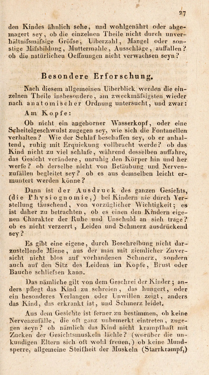 den Kindes ähnlich sehe, und wohlgenährt oder abge- inagert sey, ob die einzelnen Theile nicht dtircli iinver- haltnifsniafsige Gröfse, XJiberzahl , Mangel oder son- stige Mifsbildung, Muttermalile, Ausschläge, aulFalleni* ob die natürlichen Oelfnungeii nicht verwachsen seyn ? Besondere Erforschung» Nach diesem allgemeinen Uiberblick werden die ein- zelnen Theile insbesondere, am zweckmäfsigsten wieder nach anatomischer Ordnung untersucht, und zwar: Am Kopfe: Ob nicht ein angeborner Wasserkopf, oder eine Scheilelgeschwalst zugegen sey, wie sich die Fontanellen verhallen ? Wie der Schlaf beschalFen sey, ob er anhal- tend, ruhig mit Ercjuickung vollbracht werde? ob das Kind nicht zu viel schlafe, während desselben aulfahre, das Gesicht verändere , unruhig den Körper hin und her werfe ? ob derselbe nicht von Betäubung und Nerven- zufällen begleitet sey ? ob es aus demselben leicht er- muntert werden könne ? Dann ist der Ausdruck des ganzen Gesichts, (die Physiognomie,) bei Kindern nie durch Ver- stellung täuschend, von vorzüglicher Wichtigkeit 5 es ist daher zu betrachten , ob es einen den Ki'ndcrn eige- nen Charakter der Ruhe und Unschuld an sich trage ? ob es nicht verzerrt , Leiden und Schmerz ausdrückend sey ? Es gibt eine eigene, durch Beschreibung nicht dar- zustellende Miene , aus der man mit ziemlicher Zuver- sicht nicht blos auf vorhandenen Schmerz, sondern auch auf den Sitz des Leidens im Kopfe, Brust oder Bauche schliefsen kann» Das nämliche gilt von dem Geschrei der Kinder • an- ders pflegt das Kind zu schreien , das hungert, oder ein besonderes Verlangen oder Unwillen zeigt, anders das Kind, das erkrankt ist, und Schmerz leidet» Ans dom Gesichte ist ferner zu bestimmen, ob keine Nervenzufälle, die oft ganz unbemerkt eintreten , zuge- gen «seyn ? ob nämlich das Kind nicht krampfhaft mit Zacken der Gesiclitsmuskeln lächle? (worüber die un- kundigen Eltern sich oft wohl freuen,) ob keine Mund- sperre, allgemeine Steifheit der Muskeln (Starrkrampf,)