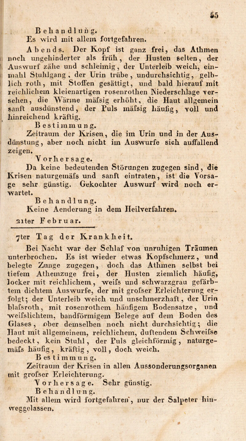 ^5 B e li a n d 1 n n g« Es wird mit allem fortgefahren* Abends. Der Kopf ist ganz frei, das Athinen fl noch ungehinderter als früh, der Husten selten, der l Auswurf zähe und schleimig, der Unterleib weich, ein- fi mahl Stuhlgang, der Urin trübe, undurchsichtig, gelb- i; lieh roth, mit Stoffen gesättigt, und bald hierauf mit I reichlichem kleienartigen rosenrothen Niederschlage er- sehen, die Wärme mäfsig erhöht, die Haut allgemein r sanft ausdünstend, der Puls mäfsig häufig, voll und :i hinreichend kräftig. Bestimmung* Zeitraum der Krisen, die im Urin und in der Aus- dünstung , aber noch nicht im Auswurfe sich auffallend zeigen, Vorhersage* Da keine bedeutenden Störungen zugegen sind, die Krisen naturgemäfs und sanft eintraten, ist die Vorsa- ge sehr günstig. Gekochter Auswurf wird noch er- wartet. Behandlung. Keine Aenderung in dem Heilverfahren* siter F e b r u ar* 7ter Tag der Krankheit, Bei Nacht war der Schlaf von unruhigen Träumen unterbrochen. Es ist wieder etwas Kopfschmerz, und belegte Zunge zugegen, doch das Athmen selbst bei tiefem Atliemzuge frei, der Husten ziemlich häufig, locker mit reichlichem, weifs und schwarzgrau gefärb- tem dichtem Auswurfe, der mit grofser Erleichterung er- folgt; der Unterleib weich und unschmerzliaft, der Urin blafsroth, mit rosenrothem häufigem Bodensätze, und weifslichtem, bandförmigem Belege auf dem Boden des Glases, ober demselben noch nicht durchsichtig; die Haut mit allgemeinem, reichlichem, duftendem Schweifse bedeckt, kein Stuhl, der Puls gleichförmig , naturge- mäfs häufig , kräftig , voll, doch weich* B es t i m m u n g. Zeitraum der Krisen in allen Aussonderungsorganen mit grofser Erleichterung* Vorhersage. Sehr günstig. Behandlung* Mit allem wird fortgefahreif, nur der Salpeter hin- vveggelassen*