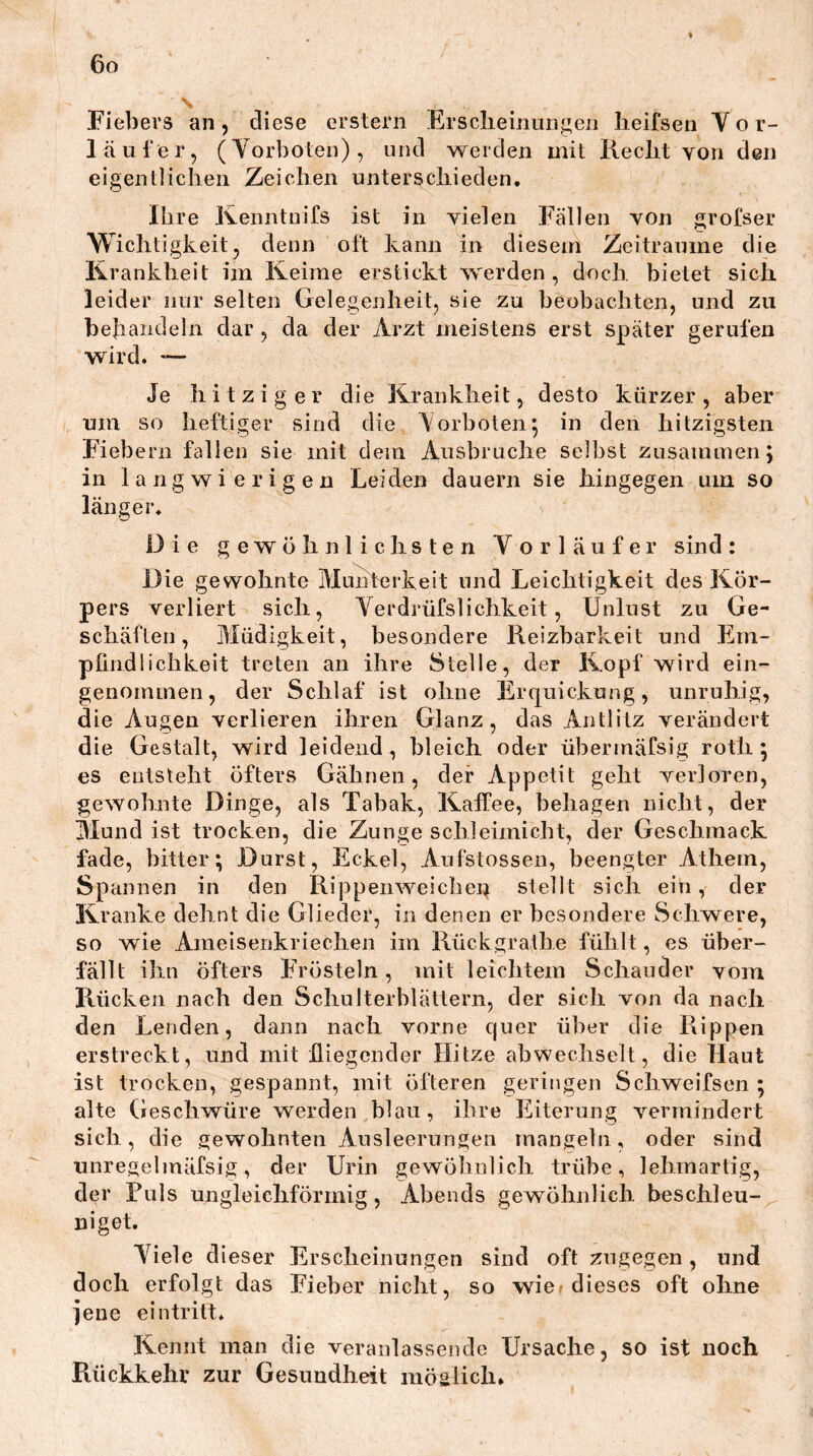 Fiebers an, diese erstem Ersclieinungen lieifsen Yor- 1 auf er, (Yorbolen), und werden mit Reclit von den eigentlichen Zeichen unterschieden, Ihre Ivenntnifs ist in vielen Fällen von grofser Wichtigkeit, denn oft kann in diesem Zeiträume die Krankheit im Keime erstickt werden, doch, bietet sich leider nur selten Gelegenheit, sie zu beobachten, und zu behandeln dar , da der Arzt meistens erst später gerufen wird. *— Je hitziger die Krankheit, desto kürzer, aber um so heftiger sind die Yorboten^ in den hitzigsten Fiebern fallen sie mit dem Ausbruche selbst zusammen; in langwierigen Leiden dauern sie hingegen um so länger. Die gewÖhiilichsten Yor laufe r sind : Die gewohnte Munterkeit und Leichtigkeit des Kör- pers verliert sich, Yerdrüfslichkeit, Unlust zu Ge- schäften, Müdigkeit, besondere Reizbarkeit und Em- plindlichkeit treten an ihre Stelle, der Kopf wird ein- genommen, der Schlaf ist ohne Ercjuickung, unruhig, die Augen verlieren ihren Glanz, das Antlitz verändert die Gestalt, wird leidend, bleich oder übermäfsig roth; es entsteht öfters Gähnen, der Appetit geht verloren, gewohnte Dinge, als Tabak, Kaffee, behagen nicht, der Mund ist trocken, die Zunge schleimicht, der Geschmack fade, bitter; Durst, Eckel, Aufstossen, beengter Athem, Spannen in den Rippemveichen stellt sich ein, der Kranke dehnt die Glieder, in denen er besondere Schwere, so wie Ameisenkriechen im Rückgrathe fühlt, es über- fällt ihn öfters Frösteln, mit leichtem Schauder vom Rücken nach den Schulterblättern, der sich von da nach den Lenden, dann nach vorne quer über die Rippen erstreckt, und mit fliegender Hitze abwechselt, die Haut ist trocken, gespannt, mit öfteren geringen Schweifsen ; alte Geschwüre werden blau, ihre Eiterung vermindert sich, die gewohnten Ausleerungen mangeln, oder sind unregelmäfsig, der Urin gewöhnlich trübe, lehraartig, der Puls ungleichförmig, Abends gewöhnlich beschleu- niget. Yiele d ieser Erscheinungen sind oft zugegen, und doch erfolgt das Fieber nicht, so wie? dieses oft ohne jene eintritt. Kennt man die veranlassende Ursache, so ist noch Rückkehr zur Gesundheit möglich»