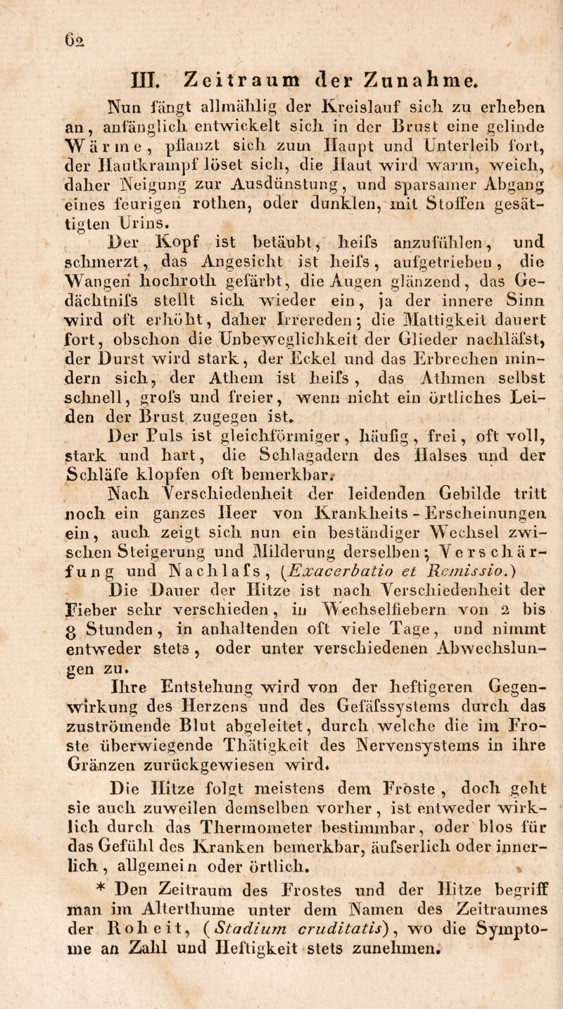 02 UL Zeitraum der Zunahme^ Nuq fängt allmählig der Kreislauf sicli zu erlieben an, anfänglicli entwickelt sicli in der Brust eine gelinde Wärme, pllauzt sich zum Haupt und Unterleib fort, der Ilautkrampf löset sich, die Haut wird warm, weich, daher Neigung zur Ausdünstung, und sparsamer Abgang eines feurigen rothen, oder dunklen, mit Staffen gesät- tigten Urins. Der Kopf ist betäubt, lieifs anzufühlen, und schmerzt, das Angesicht ist lieifs, aufgetriebeu, die Wangen* hocliroth gefärbt, die Augen glänzend, das Ge- dächtnifs stellt sich wieder ein, ja der innere Sinn wird oft erhöht, daher Irrereden*, die Mattigkeit dauert fort, obschon die Unbeweglichkeit der Glieder nachläfst, der Durst wird stark, der Eckel und das Erbrechen min- dern sich, der Athem ist lieifs , das Athmen selbst sclmell, grofs und freier, wenn nicht ein örtliches Lei- den der Brust zugegen ist. Der Puls ist gleichförmiger, häufig, frei, oft voll, stark und hart, die Schlagadern des Halses und der Schläfe klopfen oft bemerkbar/ Nach Yerschiedenheit der leidenden Gebilde tritt noch ein ganzes Heer von Krankheits - Erscheinungen ein, auch zeigt sich nun ein beständiger Wechsel zwi- schen Steigerung und Milderung derselben*, Verschär- fung und Nachlafs, [Exacerbatio et Remissio.) Die Dauer der Hitze ist nach Verschiedenheit der Fieber sehr verschieden, in echselfiebern von 2 bis g Stunden, in anhaltenden oft viele Tage, und nimmt entweder stets , oder unter verschiedenen Abwechslun- gen zu. Ihre Entstehung wird von der heftigeren Gegen- wirkung des Herzens und des Gefäfssystems durch das zuströmende Blut abgeleitet, durch welche die im Fro- ste überwiegende Thätigkeit des Nervensystems in ihre Gränzen zurückgewiesen wird. Die Hitze folgt meistens dem Fröste , doch geht sie auch zuweilen demselben vorher , ist entweder wirk- lich durch das Thermometer bestimmbar, oder blos für das Gefühl des Kranken bemerkbar, äufserlich oder inner- lich , allgemein oder örtlich, * Den Zeitraum des Frostes und der Hitze begriff man im Alterthume unter dem Namen des Zeitraumes der Roheit, (^Stadium cruditatis) ^ wo die Sympto- me an Zahl und Heftigkeit stets zunehmen.