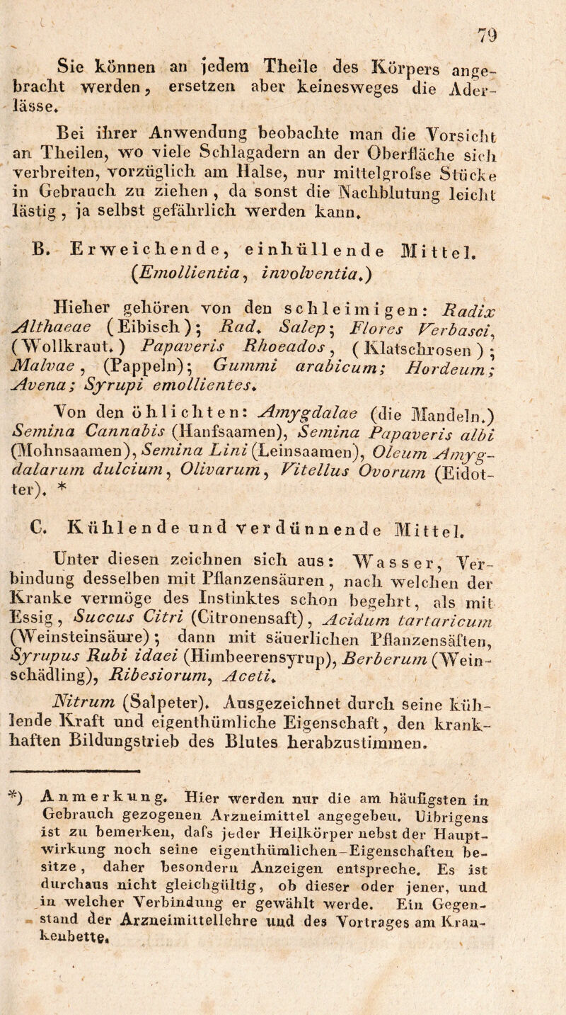 Sie können an Jedem Theile des Körpers ange- bracht werden, ersetzen aber keinesweges die Ader- lässe* Bei ihrer Anwendung beobachte man die Vorsiclit an Theilen, wo \iele Schlagadern an der Oberfläche sich verbreiten, vorzüglich am Halse, nur mittelgrofse Stücke in Gebrauch zu ziehen , da sonst die Nachblutung leicht lästig , Ja selbst gefährlich werden kann* B. Erweichende, einhüllen de Mittel. (Einollientia ^ involventia^) Hieher gehören von den schleimigen: Radix Althaeae (Eibisch); Rad^ Salep-^ Flores Ferbasci^ (Wollkraut*) Papaveris Rhoeados ^ ( Ivlatsclirosen ) * Malvae ^ (Pappeln); Gummi arabicum; Hordeum; A.vena; Syrupi emollientes* Von den öhlichten: Amygdalae (die Mandeln*) Semina Cannabis (Hanfsaamen), Semina Papaveris albi (Mohnsaamen), Xz/zz (Leinsaaraen), Oleum Amyg- dalarum dulcium^ Olivarum ^ Vitellus Ovorum (Eidot- ter)* * C* Kühlende und Verdünnende Mittel, Unter diesen zeichnen sich aus: 'Wasser, Ver- bindung desselben mit Pflanzensäureii, nach welchen der Kranke vermöge des Instinktes schon begehrt, als mit Essig, Succus Citri (Citronensaft), Acidum tartaricuin (Weinsteinsäiire) ; dann mit säuerlichen Phanzensäften, Syrupus Rubi idaei (Himbeerensyrup), Berberum (W^ein- Schädling), Ribesiorum^ Aceti^ Nitrum (Salpeter)* Ausgezeichnet durch seine küh- lende Kraft und eigenthümliche Eigenschaft, den krank- haften Bildungstrieb des Blutes herabzustimmeii. Anmerkung. Hier werden mir die am bäiiligsten in Gebrauch gezogenen Arzneimittel angegeben. Uibrigens ist zu bemerken, dafs jeder Heilkörper nebst der Haupt- wirkung noch seine eigenthümlichen-Eigenschaften be- sitze , daher besonderu Anzeigen entspreche. Es ist durchaus nicht gleichgültig, ob dieser oder jener, und in welcher Verbindung er gewählt v/erde. Ein Gegen- stand der Arzneimittellehre und des Vortrages am Kran- kenbette»