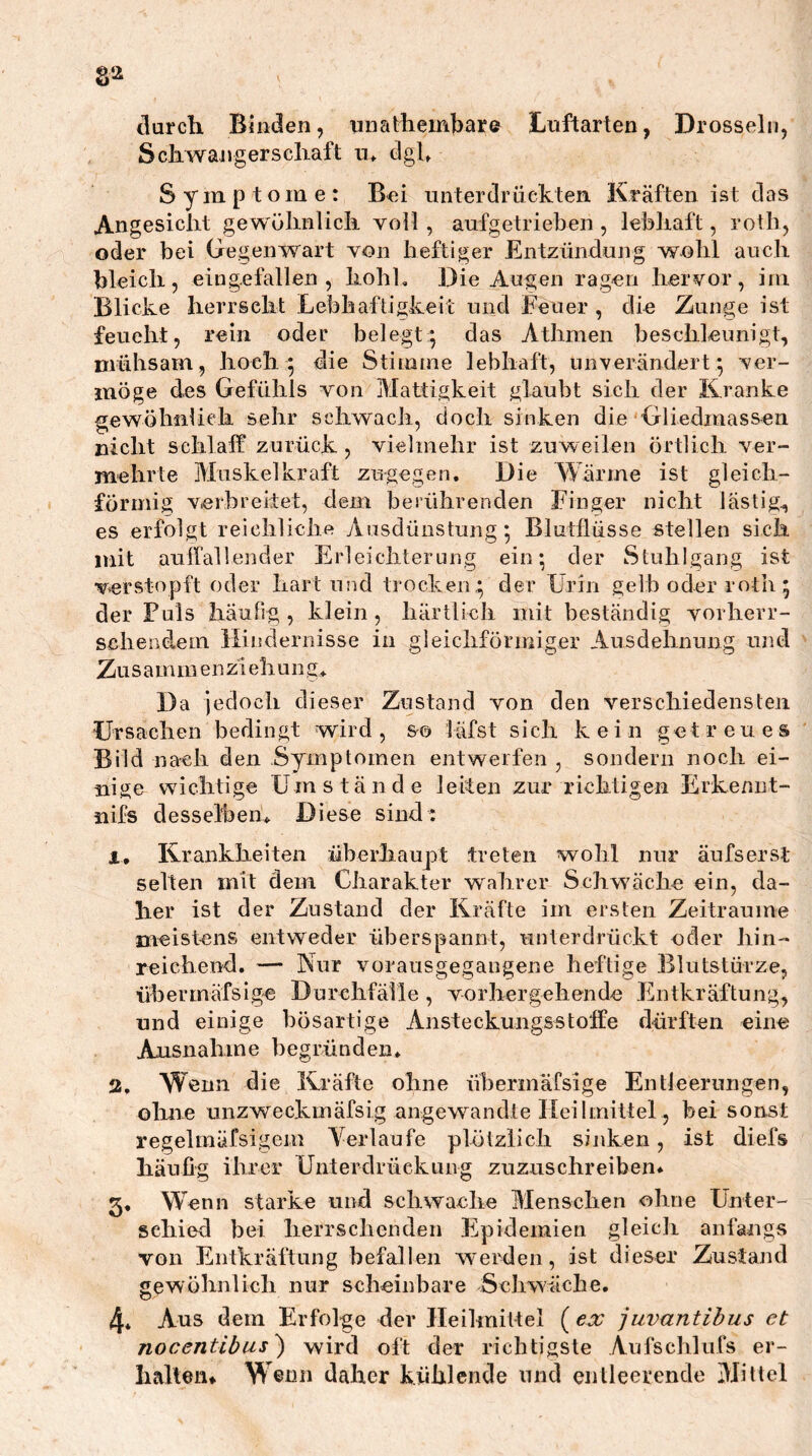 §2 tlarch Binden, nnattembar© Luftarten, Drosseln, Scliwangerscliaft u* dgl, Symptome: Bei unterclrüek.ten. Kräften ist das Angesicht gewülmlich voll , aufgetrieben, lebhaft, roth, oder bei Gegenwart von heftiger Entzündung wohl auch bleich, eingefallen, hohl. Die Augen ragen hervor, im Blicke herrscht Lebhaftigkeit und Feuer , die Zunge ist feucht, rein oder belegt 5 das Athmen beschleunigt, mühsam, hoch 5 die Stitume lebhaft, unverändert^ ver- möge des Gefühls von Mattigkeit glaubt sich der Kranke gewöhiifiek sehr schwach, doch sinken die Gliedmassen nicht schlaff zurück , vielmehr ist zuweilen örtlich ver- mehrte Muskelkraft zugegen. Die Wärme ist gleich- förmig verbreitet, dem berührenden Finger nicht lästig, es erfolgt reichliche Ausdünstung 5 Blutflüsse stellen sich mit auffallender Erleichterung ein; der Stuhlgang ist verstopft oder hart und trocken* der Urin gelb oder roth; der Fuls häufig, klein, härtlich mit beständig vorherr- schendem Hindernisse in gleichförmiger Ausdehnung mid Zusamm enziehung* Da jedoch dieser Zustand von den verschiedensten Ursachen bedingt wird, &© läfst sich kein getreues Bild nach den Symptomen entwerfen , sondern noch ei- nige wichtige Umstände leiten zur richtigen Erkennt- nifs dessel'beik Diese sind : 1, Krankheiten überhaupt treten wohl nur äufsersl selten mit dem Charakter wahrer Schwäche ein, da- her ist der Zustand der Kräfte im ersten Zeiträume meist-ens entweder überspannt, unterdrückt oder hin- reichend. — Nur vorausgegangene heftige Blutstürze, übermäfsige Durchfälle , vorhergehende Flntkräftung, und einige bösartige Ansteckungsstoffe dürften eine Ausnahme begründen, 2. W enn die Kräfte ohne übermäfsige Entleerungen, oline unzweckmäfsig aiigewu\ndte Heilmittel, bei sonst regelmäfsigem Verlaufe plötzlich sijiken, ist diefs häufig ihrer Unterdrückung zuzuschreiben* 5, Wenn starke und schwache Menschen ohne Unter- schied bei herrsclienden Epidemien gleich anfangs von Entkräftung befallen werden, ist dieser Zustand gewöbnlich nur scheinbare Seliwäcbe, 4* Aus dem Erfolge der Ileilmittel (e:r juvantibus et nocentibus) wird oft der richtigste Aufschlufs er- hallen» Wenn daher kühlende und entleerende Mittel