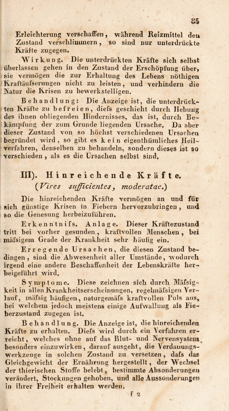 Erleicliteruiig verschaffen, während Reizmittel deu Zustand verschlimmern 5 so sind nur unterdrückte Kräfte zugegen, Wirkung. Die unterdrückten Kräfte sich selbst überlassen gehen in den Zustand der Erschöpfung über, sie vermögen die zur Erhaltung des Lebens nöthigen Kraftäufserungen nicht zu leisten, und verhindern die IVatur die Krisen zu bewerkstelligen* Behandlung: Die Anzeige ist, die unterdrück- ten Kräfte zu befreien, diefs geschieht durch Hebung des ihnen obliegenden Hindernisses, das ist, durch Be- kämpfung der zum Grunde liegenden Ursache^ Da aber dieser Zustand von so höchst verschiedenen Ursachen begründet wird, so gibt es kein eigenthümliches Heil- verfahren, denselben zu behandeln, sondern dieses ist SO verschieden , als es die Ursachen selbst sind, III), Hinreichende Kräfte, {Vires sufficientesy moderatae^) Die hinreichenden Kräfte vermögen an und für sich günstige Krisen in Fiebern hervorzubringen, undi so die Genesung herbeizuführen, E rken ntnifs, Anlage. Dieser Kräftezustandl tritt bei vorher gesunden,, kraftvollen Menschen, bei mäfsigem Grade der Krankheit sehr häufig ein. Erregende Ursachen, die diesen Zustand be- dingen, sind die Abwesenheit aller Umstände, wodurch irgend eine andere Beschaffenheit der Lebenskräfte her-'« heigeführt wird, Sym'ptome. Diese zeichnen sieh durch Mäfsig- keit in allen Krankheitserscheinungen, regehnäfsigen Ver- lauf, mäfsig häufigen, naturgemäfs kraftvollen Fuls aus, bei w'^elehern jedoch meistens einige Aufwallung als Fie- berzustand zugegen ist, Behandlung. Die Anzeige ist, die hinreichenden Kräfte zu erhalten, Diefs wird durch ein Verfahren er- reicht, welches ohne auf das Blut- und Nervensystem^ besonders einzuwirken, darauf ausgeht, die Verdauungs- Werkzeuge in solchen Zustand zu versetzen, dafs da« Gleichgewicht der Ernährung hergestellt, der Wechsel der thierischen Stoffe belebt, bestimmte Absonderungen verändert, Stockungen gehoben, und alle Aussonderungen in ihrer Freiheit Orhalten werden, f 2