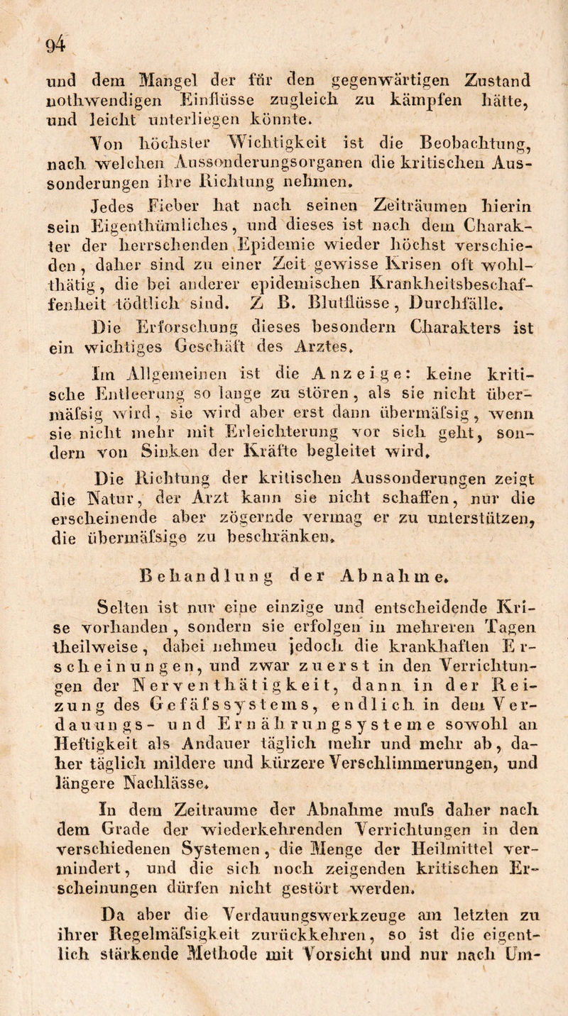 und dem Mangel der ffir den gegenwärtigen Zustand iiothwendigen Einflüsse zugleich zu kämpfen hätte, und leicht unterliegen könnte. Yon höchster Wichtigkeit ist die Beobachtung, nach welchen Aussonderungsorganen die kritischen Aus- sonderungen ihre Richtung nehmen. Jedes Eieber hat nach seinen Zeiträumen hierin sein Ehgenthümliches, und dieses ist nach dem Charak- ter der herrschenden Epidemie wieder höchst verschie- den , daher sind zu einer Zeit gewisse Krisen oft wohl- thätig, die bei anderer epidemischen Kranklieitsbeschaf- fenheit tödtUch sind. Z ß. Blutflüsse , Durchfälle. Die Erforschung dieses besondern Charakters ist ein wichtiges Geschäft des Arztes. Im Allgemeinen ist die Anzeige: keine kriti- sche Entleerung so lange zu stören, als sie nicht über- mäfsig wird, sie wird aber erst dann übermäfsig , wenn sie nicht mehr mit Erleichterung vor sich geht, son- dern von Sinken der Kräfte begleitet wird. Die Richtung der kritischen Aussonderungen zeigt die Natur, der Arzt kann sie nicht schaffen, nur die erscheinende aber zögernde vermag er zu unterstützen, die übermäfsige zu beschränken. Behandlung der Abnahme. Selten ist nur eine einzige und entscheidende Kri- se vorhauclen , sondern sie erfolgen in mehreren Tagen theilweise , dabei nehmen Jedoch die krankhaften E r- s c h e i n u n g e n, und zwar zuerst in den Verrichtun- gen der N er V en t hä t i g k e i t, dann in der Rei- zung des G e f ä f s s y s t e m s , endlich in dem V e r- d a u u 11 g s - u n d E r n ä h r u n g s y s t e m e sowohl an Heftigkeit als Andauer täglich mehr und mehr ab, da- her täglich mildere und kürzere Verschlimmerungen, und längere Nachlässe. In dem Zeiträume der Abnahme niufs daher nach dem Grade der wiederkehrenden Verrichtungen in den verschiedenen Systemen , die Menge der Heilmittel ver- mindert, und die sich noch zeigenden kritischen Er- scheinungen dürfen nicht gestört werden. Da aber die Verdauungswerkzeuge am letzten zu ihrer Regelmäfsigkeit zurückkehren, so ist die eigent- lich stärkende Methode mit Vorsicht und nur nach Um-