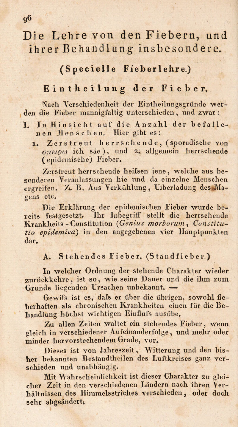 9® Die Lehre von den Fiebern, und ihrer Behandlung insbesondere. (Specielle Fieberlehre.) Eintheilung der Fieber^ Nach Verschiedenlieit der Eintheihiiigsgründe wer- den die Eieber mannigfaltig unterschieden, und zwar: I, In Hinsicht auf die Anzahl der befalle- nen Menschen. Hier gibt es: 1* Zerstreut herrschende, (sporadische von üTCUQiO ich säe), und allgemein herrschende ( epidemiscbe) Eieber* Zerstreut herrschende heifsen jene, welche aus be- sonderen Veranlassungen hie und da einzelne Menschen ergreifen. Z. B. Ans Verkühlung, Uiberladung des«[[\la- gens etc. Die Erklärung der epidemischen Eieber wurde be- reits festgesetzt* Ihr Inbegriff stellt die herrschende Ikrankheits - Constitution {Genius morborum ^ Constitu- tio epidemica) in den angegebenen vier Hauptpunkten dar* A. Stehendes Fieber* (Standfieber.) In welcher Ordnung der stehende Charakter wieder zurückkehre, ist so, wie seine Dauer und die ihm zum Grunde liegenden Ursachen unbekannt* — Gewifs ist es, dafs er über die übrigen, sowohl fie- berhaften als chronischen Krankheiten einen für die Be- handlung höchst wichtigen Einflufs ausübe* Zu allen Zeiten waltet ein stehendes Fieber, wenn gleich in verschiedener Aufeinanderfolge, und mehr oder minder hervorstechendem Grade, vor* Dieses ist von Jahreszeit, Witterung und den bis- her bekannten Bestandtbeilen des Luftkreises ganz ver- schieden und unabhängig. Mit Wahrscheinlichkeit ist dieser Charakter zu glei- cher Zeit in den verschiedenen Ländern nach ihren Ver- hältnissen des Himmelsstriches verschieden, oder doch sehr abgeändert*