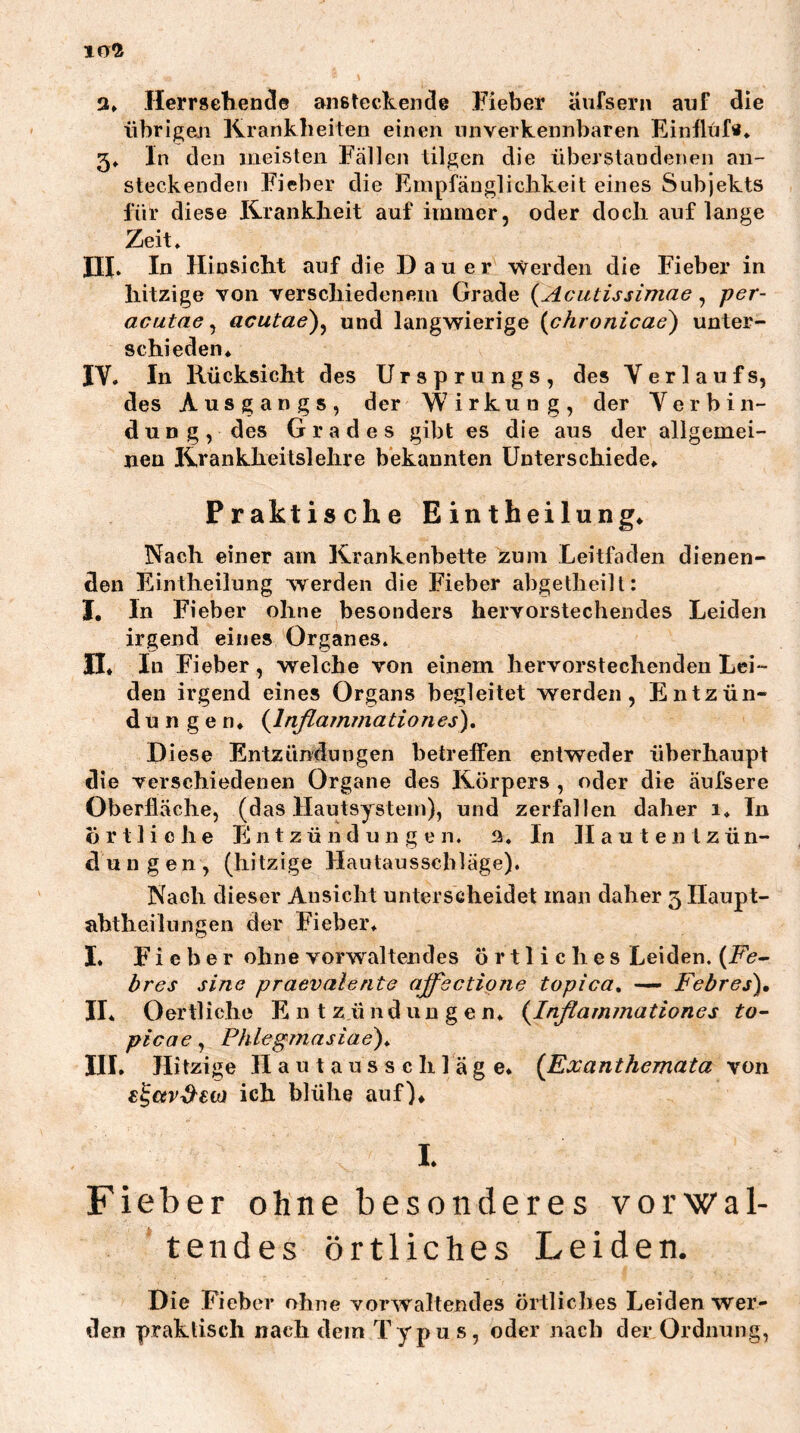 10^ 3» Herrseliencle ansteckende Fieber äiifsern anf die übrigen Krankheiten einen unverkennbaren Einflüfe* 5» ln den meisten Fällen tilgen die überstandenen an- steckenden Fieber die Empfäugliclikeit eines Subjekts für diese Krankheit auf immer, oder doch auf lange Zeit. III* Id Hinsicht auf die Dauer werden die Fieber in hitzige von verschiedenem Grade {Acutissimae, per- acutae ^ acutae)^ und langwierige (chronicae) unter- schieden. IV. In Rücksicht des Ursprungs, des V erlauf s, des Ausgangs, der Wirkung, der Verbin- dung, des Grades gibt es die aus der allgemei- nen Krankheitslehre bekannten Unterschiede. Praktische Eintheilung. Nach einer am Krankenbette zum Leitfaden dienen- den Eintheilung werden die Fieber abgetheilt: J, In Fieber ohne besonders hervorstechendes Leiden irgend eines Organes. II. In Fieber, welche von einem hervorstechenden Lei- den irgend eines Organs begleitet werden, Entzün- dungen. {Inflainmationes), Diese Entzündungen betreifen entweder überhaupt die verschiedenen Organe des Körpers , oder die äufsere Oberfläche, (das Hautsystem), und zerfallen daher i. Tn örtliche Fi n t z ü n d u n g e n. 3. In H a u t e n t z ü n- dungen, (hitzige Haulausscbläge). Nach dieser Ansicht unterscheidet man daher 5 Ilaupt- ahtheilungen der Fieber. I. Fieber ohne vorwaltendes örtliches Leiden. (jPk- bres sine praevalerita ajfsctipne topica, — Febres), II. Oertliche Ent z ü n d u n g e n. {Inflammationes to- pica e , Phlegrnasiae)* III. Hitzige H a u t a u s s c h 1 ä g e. {Exanthemata von £^€iv^€tü ich blühe auf). I. Fieber ohne besonderes vorwal- tendes örtliches Leiden. Die Fieber ohne vorwaltendes örtliches Leiden wer- den praktisch nach dein Typus, oder nach der Ordnung,