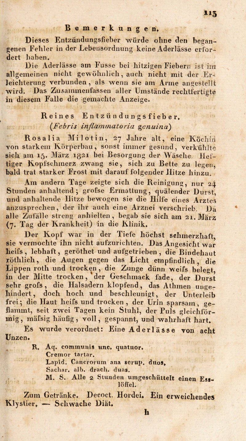 Bemerkungen; Dieses Entzündungsfieher würde ohne den began- genen Fehler in der Lebensordniing keine Aderlässe eiior- dert haben» Die Aderlässe am Fnsse bei hitzigen Fiebern ist im allgemeinen nicht gewöhnlich, auch nicht mit der Er-«^ leichterung verbunden , als wenn sie am Arme angestellt wird» Das Zusammenfassen aller Umstände rechtfertigte in diesem Falle die gemachte Anzeige* Reines E n t z ü n d u n g s f i e b e r» {Febris inflammatoria genuina') Rosalia Milotin, 27 Jahre alt, eine Köchin von starkem Körperbau, sonst immer gesund, verkühlte sich am 15. März ig2i bei Besorgung der Wäsche Def- tiger Kopfschmerz zwang sie, sich zu Bette zu legen, bald trat starker Frost mit darauf folgender Hitze hinzu» Am andern Tage zeigte sich die Reinigung, nur 24 Stunden anhaltend; grofse Ermattung, quälender Durst» und anhaltende Hitze bewogen sie die Hilfe eines Arztes anzusprechen, der ihr auch eine Arznei verschrieb. Da alle Zufälle streng anhielten , begab sie sich am 21. März (7» Tag der Krankheit) in die Klinik» Der Kopf war in der Tiefe höchst sehmerzhaft, sie vermochte ihn nicht aufzurichten. Das Angesicht war lieifs , lebhaft, geröthet und aufgetrieben, die Bindehaut röthlich, die Augen gegen das Licht empfindlich, die Lippen roth und trocken , die Zunge dünn weifs belegt, in der Mitte trocken, der Geschmack fade, der Durst sehr grofs, die Halsadern klopfend, das Athmen unge- hindert, doch hoch und beschleunigt, der Unterleib frei; die Haut heifs und trocken, der Urin sparsam, ge- flammt, seit zwei Tagen kein Stuhl, der Puls gleichför- mig, mäfsig häufig, voll, gespannt, und wahrhaft hart» Es wurde verordnet: Eine Aderlässe von acht Unzen. R, Aq. communis imc. quatuor. Cremor tartar, Lapid» Cancrorum ana «crup. duos,, Sachar, alb. drach. duas. M. S. Alle 2 Stunden umgeschüttelt einen Ess-< löffel. Znm Getränke. Decoct. Hordei* Ein erweichendes Klystier,. — Schwache Diät, h