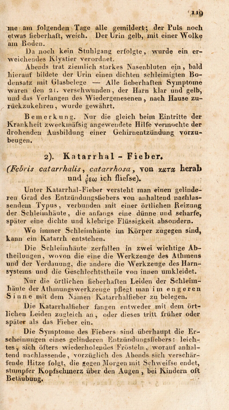 ine am folgenden Tage alle gemildert; der Tuls noch etwas lieberliaft, weich. Der Urin gelb, mit einer Wolke am Boden* Da noch kein Stuhlgang erfolgte, wurde ein er- weiche lules Klystier verordnet. Abends trat ziemlich starkes Nasenbluten ein, bald hierauf bildete der Urin einen dichten schleimiglen Bo- densatz mit Glasbelege — Alle fieberhaften Symptome waren den 21. verschwunden, der Harn klar und gelb, und das Verlangen des Wiedergenesenen , nach Hause zu- rückzukehren, wurde gewährt. Bemerkung. Nur die gleich beim Eintritte der Krankheit zweckmäCsig angewendete Hilfe vermochte der drohenden Ausbildung einer Gehirnentzündung vorzu- beugen. 2). Katarrhal - Fieber^ (Fehris catarrhalis ^ catarrhosa y von herab und ich flkefse)* Unter Katarrhal-Fieber versteht man einen gelinde- ren Grad des Entzündungsfiebers von anhaltend nag^hlas- sendem Typus , verbunden mit einer örtlichen Reizung der Schleimhäute, die anfangs eine dünne und scharfe, später eine dichte und klebrige Flüssigkeit absoiidern. Wo immer Schleimhäute im Körper zugegen sind, kann ein Katarrh entstehen. Die Schleiinhänte zerfallen in zwei wichtige Ab- theilungen, wovon die eine die Werkzeage des Athmens und der Verdauung, die andere die Werkzeuge des Harn- systems und die Geschlechtstheile von innen umkleidet.. Nur die örtlichen fieberhaften Leiden der Schleim- häute der Athinnngswerkzeuge pflegt man im engeren Sinne mit dem Natnen Katarrhalfieber zu belegen. Die Katarrlialfieber fangen entweder mit dem ört- lichen Leiden zugleich an , oder dieses tritt früher oder später als das Fieber ein. Die Symptome des Fiebers sind überhaupt die Er- scheinungen eines gelinderen Entzündimgsfiebers : leich- tes , sich öfters wiederholendes Frösteln, worauf anhal- tend nachlassende, vorzüglich des Abends sich verschär- fende Hitze folgt, die gegen IBorgen mit Schweifse endet, stumpfer Kopfschmerz über den Augen , bei Kindern oft Betäubung, - 