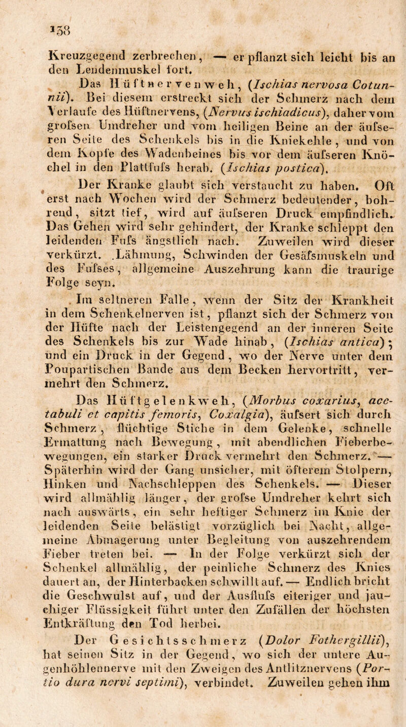 Kreuzge^eiid zerbreclieii, — er pflanzt sich leicht bis an den Lendenmuskel fort. Das II ü f t H e r V e n w e h , {^Ischias nervosa Cotun- nii\ Bei diesem erstreckt sich der Schmerz nach dem V erlaufe des Ilüftnervens, {Nervus ischiadlciis')^ daher Tom grol’seu Umdreher und vom heiligen Beine an der äufse- ren Seite des Schenkels bis in die Kniekehle , und von dem Kopfe des Wadenbeines bis vor dem äufseren Knö- chel in den Flatlfufs herab. {Ischias postica). Der Kranke glaubt steh verstaucht zu haben. Oft erst nach W^ochen wird der Schmerz bedeutender, boh- rend, sitzt tief, wird auf äufseren Druck empfindlich., Das Gellen wnrd sehr gehindert, der Kranke schleppt den leidenden Fufs ängstlich nach. Zuweilen wird dieser verkürzt. .Lähmung, Schwinden der Gesäfsmuskeln und des Fufses, allgemeine Auszehrung kann die traurige Folge seyn. Im seltneren Falle, w'^enn der Sitz der Krankheit in dem Schenkelnerven ist, pflanzt sich der Schmerz von der Hüfte nach der Leistengegend an der inneren Seite des Schenkels bis zur V¥ade hinab, {Ischias antica)'^ und ein Druck in der Gegend , wo der Nerve unter dem Poupartischen Bande aus dem Becken hervortritt, ver- mehrt den Schmerz. Das H ti f t g e 1 e n k w e h, {Morbus coxarius^ ace- tahuli et capitis femoris^ Coxalgid)^ äufsert sich durch Schmerz, flüchtige Stiche in dem Gelenke, schnelle Ermattung nach Bewe.gung , mit abendlichen Fieberbe- we.gungen, ein starker Druck vermehrt den Schmerz. — Späterhin wird der Gang unsicher, mit öfterem Stolpern, Hinken und Nachschleppen des Schenkels. — Dieser wird allmählig länger, der grofse Umdreher kehrt sich nach ausw ärts , ein sehr heftiger Schmerz im Knie der leidenden Seile belästigt vorzüglich bei Nacht, allge- meine Abmagerung unter Begleitung von auszehrendem Fieber treten bei. — In der Folge verkürzt sich der Schenkel allmählig, der peinliche Schmerz des Knies dauert an, der Hinterbackeji schwilltauf.— Endlich bricht die Geschwulst auf, und der Ausflufs eiteriger und jau- chiger Flüssigkeit führt unter den Zufällen der höchsten Entkräftung den Tod herbei. Der G e s i c h t s s c h m e r z {Dolor Fothergillii\ hat seinen Sitz in der Gegend, wo sich der untere Au- genhöhlennerve mit den Zweigen des Antlitznervens {For-- tio dura nervi septiini)^ verbindet. Zuweilen gehen ihm