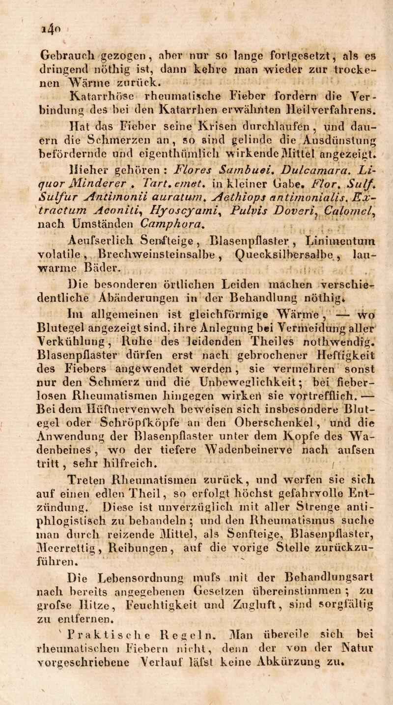 Gebrauch gezogen, aber nur so lange fortgesetzt, als es dringend nöthig ist, dann kehre man wieder zur trocke- nen Wärme zurück. Katarrhöse rheumatische Fieber fordern die Ver- bindung des bei den Katarrhen erwälüiten Heilverfahrens. Hat das Fieber seine Krisen durchlaufen, und dau- ern die Schmerzen an, so sind gelinde die Ausdünstung befördernde und eigenthümlicli wirkende,Mittel angezeigt.. Hieher gehören : Flores Sarnbuei, Dulcamara^ Li- quor Minderer ♦ Tart, einet^ in kleiner Gabe, Flor^ Sulf^ Sulfur Antimonii auratujn„ Aathiops antimonialis, Ex- tractum Aconiti^ Hyoscjami^ Pulvis Doveri^ Calomel^ nach Umständen Camphora^ Aeufserlich Senfteige , Blasenpflaster , Linimentum volatile, Brechweinsteinsalbe, Quecksilbersalbe, lau- warme Bäder. •: Die besonderen örtlichen Leiden machen verschie- dentliche Abänderungen in der Behandlung nöthig^ Im allgemeinen ist gleichförmige Wärme , —- wo Blutegel angezeigt sind, ihre Anlegung bei Vermeidung aller Verkühlung, Ruhe des leidenden Theiles nothwendig. Blasenpflaster dürfen erst nach gebrochener Heftigkeit des Fiebers angewendet werden, sie vermebren sonst nur den Schmerz und die Unbeweglichkeit; bei fieber- losen Rheumatismen hingegen wirkeii sie vortrefflich. — Bei dem Hüftnervenweh beweisen sich insbesondere Blut- egel oder Schröpfköpfe an den Oberschenkel, und die Anwendung der Blasenpflaster unter dem Kopfe des Wa- denbeines , w'O der tiefere Wadenbeinerve nach aiifsen tritt, sehr hilfreich. i Treten Rlieumatismen zurück, und werfen sie sich auf einen edlen Theil, so erfolgt höchst gefahrvolle Ent- zündung. Diese ist unverzüglich mit aller Strenge anti- phlogistisch zu behandeln ; und den Rheumatismus suche man durch reizende Alittel, als Senfteige, Blasenpflaster, Meerrettig, Reibungen, auf die vorige Stelle zurückzu- führen. Die Lebensordnung miifs mit der Behandlungsart nach bereits angegebenen Gesetzen übereinstiinmen ; zu grofse Hitze, Feuchtigkeit und Zugluft, sind sorgfältig zu entfernen. F r a k t i s c li e Regeln. Man übereile sich bei rliemnatisclien Fiebern nicht, denn der von der Natur Yorgeschrieheue Verlauf läfst keine Abkürzung ziu