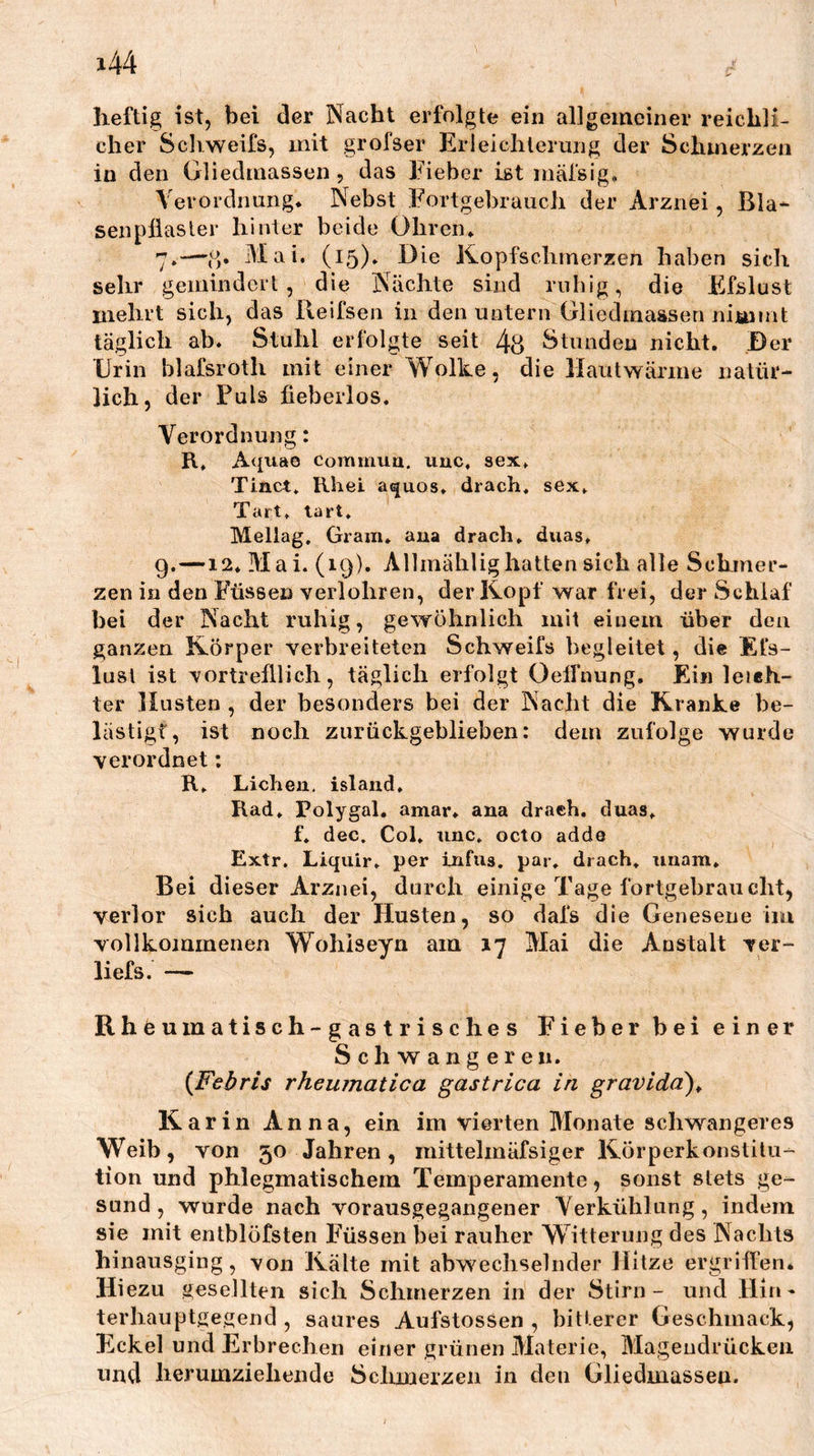 heftig ist, bei der Nacht erfolgte ein allgemeiner reichli- cher Sclvweifs, mit grofser Erleichterung der Schmerzen in den Gliedmassen , das Eieber ist mäfsig. Verordnung* Nebst Eortgebrauch der Arznei, Bla- sen pllasler hinter beide Ohren* 7*—(S* Mai. (15)» Oie Kopfschmerzen haben sich sehr gemindert, die Nächte sind rnbig, die Efslust mehrt sich, das Reifseii in den untern Gliedmassen nimmt täglich ab. Stuhl erfolgte seit 4u Stunden nicht. Der Urin blafsroth mit einer Wolke, die llautwärme natür- lich, der Puls fieberlos. Verordnung: R, Aquae commua. iiuc, sex. Tinct* Rhei aquos, drach, sex* Tart. lart* Mellag. Gram, aua drach* duas, 9.—12* Mai. (19). Allmählighatten sich alle Schmer- zen in den Füssen verlohren, der Kopf war frei, der Schlaf bei der Nacht ruhig, gewöhnlich mit einem über den ganzen Körper verbreiteten Schweifs begleitet, die Efs- lusl ist vortrefllich, täglich erfolgt Oelfnung. Ei« leieh- ter Husten , der besonders bei der Nacht die Kranke be- lästigt, ist noch zurückgeblieben: dem zufolge wurde verordnet; R* Lichen, islaud, Rad* Polygal, amar* ana drach. duas* f. dec. Col, unc. octo adde Extr. Liqiiir* per infus, par, drach, unam* Bei dieser Arznei, durch einige Tage fortgehraucht, verlor sich auch der Husten, so dafs die Genesene iim vollkommenen Wohiseyn am 17 Mai die Anstalt ver- liefs. — Rheumatisch-gastrisches Eieber bei einer Schwangeren. {Febris rheumatica gastrica in gravidä)^ Karin Anna, ein im vierten Monate schwangeres Weib, von 50 Jahren, mittelmäfsiger Körperkonstilu- tion und phlegmatischem Temperamente, sonst stets ge- sund, wurde nach vorausgegangener Verkühlung, indem sie mit entblöfsten Füssen bei rauher Witterung des Nachts hinausging, von Kälte mit abwechselnder Hitze ergriffen. Hiezu gesellten sich Schmerzen in der Stirn- und Hin- terhauptgegend , saures Aufstossen , bitterer Geschmack, Eickel und Erbrechen einer grünen Materie, Magendrücken und herumziehende Schmerzen in den Gliedmassen.