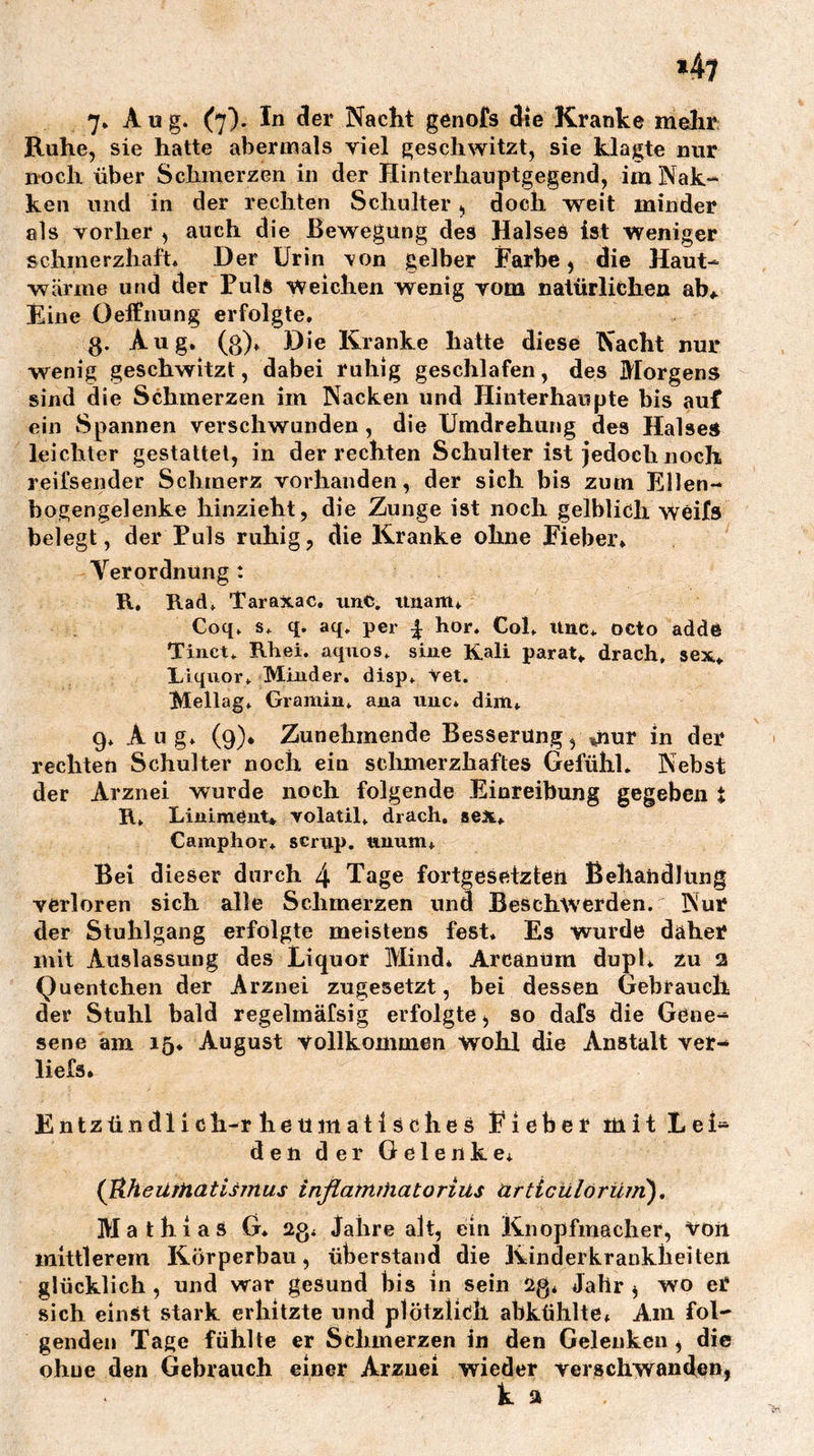 7* (7)* Nacht genofs die Kranke mehr Ruhe, sie hatte abermals viel geschwitzt, sie klagte nur noch über Schmerzen in der Hinterhanptgegend, im Nak- ken und in der rechten Schulter, doch weit minder als vorher , auch die Bewegung des Halses ist Weniger schmerzhaft* Der Urin 'von gelber Farbe, die Haut- wärme und der Puls Weichen wenig vom natürlichen ab* Fine Oeifnung erfolgte, 3. Aug. (3), Die Kranke hatte diese Nacht nur wenig geschwitzt, dabei ruhig geschlafen, des Morgens sind die Schmerzen im Nacken und Hinterhaupte bis auf ein Spannen verschwunden, die Umdrehung des Halse« leichter gestattet, in der rechten Schulter ist jedoch noch reifsender Schmerz vorhanden, der sich bis zum Ellen- bogengelenke hinzieht, die Zunge ist noch gelblich weifs belegt, der Puls ruhig, die Kranke ohne Fieber, Verordnung : R, Rad, Taraxac, unC, tlnam, Coq, s, q. aq. per | hör. Col. Und, octo adde Tinct. Rhei. aqiios, sine Kali parat, drach, sex, Liquor, Minder, disp, Vet. Mellag, Gramm, ana imc* dim, 9, Aug, (9), Zunehmende Besserung, mor in der rechten Schulter noch ein sclimerzhaftes Gefühl* Nebst der Arznei wurde noch folgende Einreibung gegeben t R, Liniment* volatil, drach, sex, Camphor* scrup. iinum* Bei dieser durch 4 Tage fortgesetzteil Behandlung verloren sich alle Schmerzen und Beschwerden. Nur der Stuhlgang erfolgte meistens fest. Es wurde daher mit Auslassung des Liquor Mind, Arcäntim dupl, zu 2 Quentchen der Arznei zugesetzt, bei dessen Gebrauch der Stuhl bald regelmäfsig erfolgte, so dafs die Gene- sene am 15, August vollkommen wohl die Anstalt ver- liefs» Entzündlich-rheumatisches Eieber mit Lei- den der Gelenke, (UheilfHat Ismus inflatnrhatorius artieülörüm'), Mathias G, 23, Jahre alt, ein Knopfinacher, voii mittlerem Körperbau, überstand die Kinderkrankheiten glücklich , und war gesund bis in sein 23* Jahr , wo er sich einst stark erhitzte und plötzlich abktililte* Am fol- genden Tage fühlte er Schmerzen in den Gelenken, die ohne den Gebrauch einer Arzuei wieder verschwanden, k a