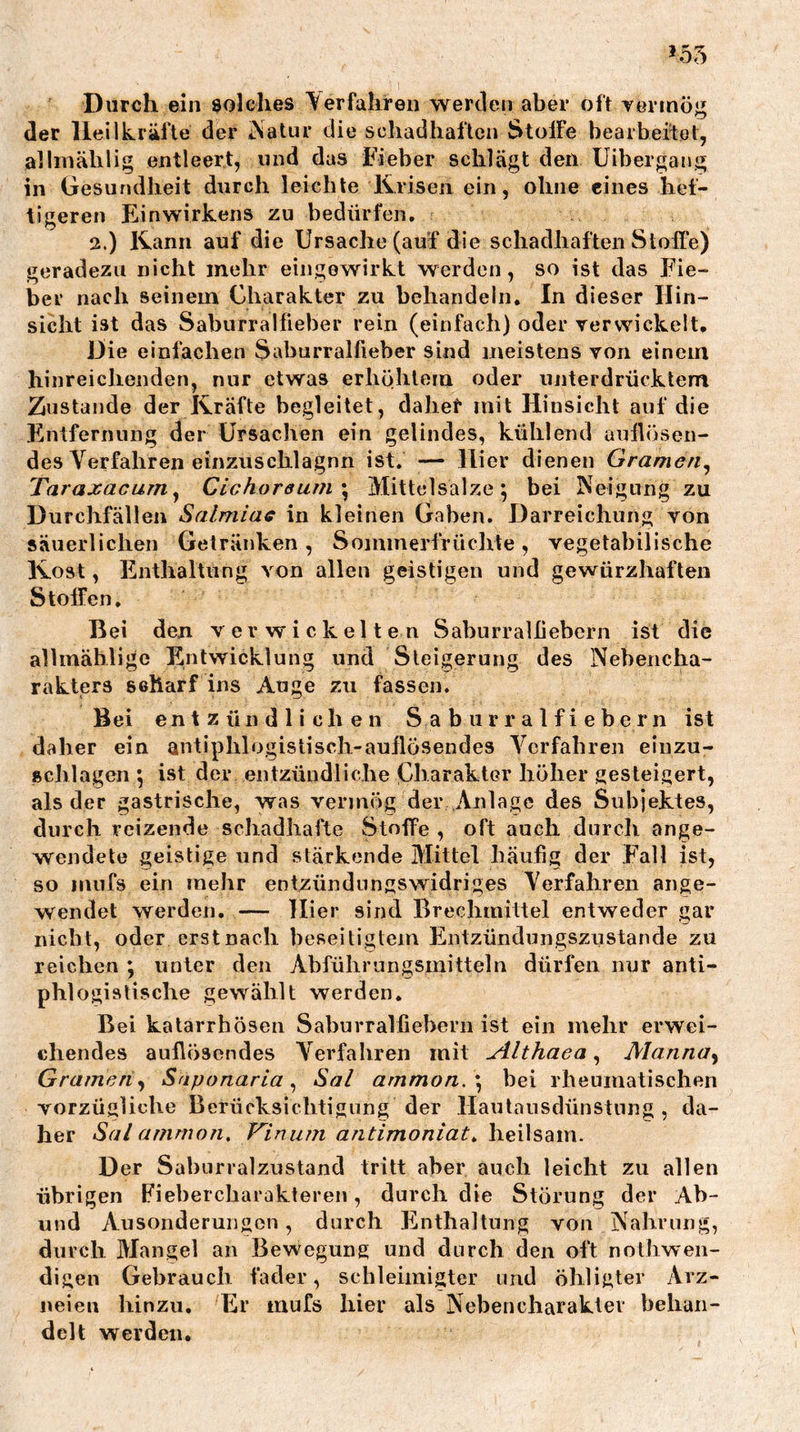 Durch ein solches Verfahren wertlen aber oft vermög der Heilkräfte der iNatur die schadhaften StolFe bearheilet, allinälilig entleert, und das Fieber schlägt den Uibergang in Gesundheit durch leichte Krisen ein, ohne eines hef- tigeren Einwirkens zu bedürfen. 2.) Kann auf die Ursache (auf die schadhaften Stoffe) geradezu nicht mehr eingewirkt werden, so ist das Fie- ber nach seinem Charakter zu behandeln. In dieser Hin- sicht ist das Saburralfieber rein (einfach) oder verwickelt. Die einfachen Saburralfieber sind meistens von einem hinreichenden, nur etwas erhöhtem oder unterdrücktem Zustande der Kräfte begleitet, dahef mit Hinsicht auf die Entfernung der Ursachen ein gelindes, kühlend aullösen- des Verfahren einzuschlagnn ist. — Hier dienen Gramen^ Taraxacurn^ Cichoreuiii \ iVIittclsalze 5 bei Neigung zu Durchfällen Salmiac in kleinen Gaben. Darreichung von säuerlichen Getränken, Sominerfrüchte, vegetabilische Kost, Enthaltung von allen geistigen und gewürzhaften Stoffen. Bei den verwickelten Saburralliebern ist die allmähligc Entwicklung und Steigerung des Nebencha- rakters scharf ins Auge zu fassen. Bei entzündlichen S a b u r r a 1 f i e b e r n ist daher ein antiphlogislisch-aullösendes Verfahren einzu- schlagen 5 ist der entzündliche CharaktGr höher gesteigert, als der gastrische, was vermög der Anlage des Subjektes, durch reizende schadhafte Stoffe , oft auch durcli ange- wendete geistige und stärkende Mittel häufig der Fall ist, so mufs ein mehr entzündungswidriges Verfahren ange- wendet werden. — Hier sind Brechmittel entweder gar nicht, oder erst nach beseitigtem Entzündungszustande zu reicben ; unter den Abfübrungsmitteln dürfen nur anti- phlogistische gewählt werden. Bei katarrhösen Saburralliebern ist ein mehr erwei- chendes aullösendes Verfahren mit xilthaea, Manna^ Gramen^ Saponaria ^ Sal ammon. \ bei rheumatischen vorzügliche Berücksichtigung der Hautausdünstnng , da- her Sal amrnoTi, Vinum antimoniat^ heilsam. Der Sabiirralzustand tritt aber auch leicht zu allen übrigen Fiebercharakteren, durch die Störung der Ab- und Ausonderungon, durch Flnthaltung von Nahrung, durch Mangel an Bewegung und durch den oft nolhwen- digen Gebrauch fader, scbleimigter und öhligter Arz- neien hinzu. Er inufs hier als Nebencharaktev behan- delt werden.