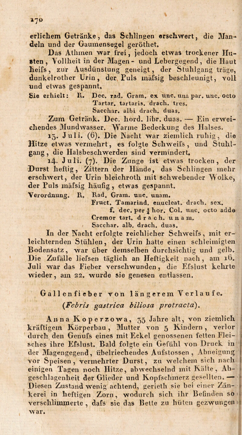 17P erlichem Getränke, das Schlingen erschwert, die Man- dein und der Gaumensegel geröthet» Das Atlimen war frei, jedoch etwas trockener Hu- Bten , Volllieit in der Magen- und Lebergegend, die Haut heifs, zur Ausdünstung geneigt, der Stuhlgang trage, dunkelrother Urin, der Luis mäfsig beschleunigt, yoII und etwas gespannt« Sie erhielt: Pt, Dec» rad. Gram» ex iinc. uua par, unc, octo Tartar, tartaris, dracb. tres, Sacchar. albi drach, duas. Zum Getränk. Dec. liord. libr. duas. — Ein erwei- chendes Mundwasser. Wanne Bedeckung des Halses. 15. Juli. (6). Die Nacht war ziemlich ruhig, die Hitze etwas vermehrt, es folgte Schweifs, und Stuhl- gang , die Halsbeschwerden sind vermindert* 14. Juli, (7). Die Zunge ist etwas trocken, der Durst heftig, Zittern der Hände, das Schlingen mehr erschwert, der Urin bleichroth mit schwebender Wolke, der Puls mäfsig häufig, etwas gespannt* Verordnung* R* Rad* Gram. uuc. uuam. Fruct* Tamariud, euucleat* dracb* sex. f, dec*per^bor, Col* uiic. octo adde Cremor tart. dracb. una in* Saccbar, alb. dracb. diias* In der Nacht erfolgte reichlicher Schweifs, mit er- leichternden Stühlen, der Urin hatte einen schleimigten Bodensatz, war über demselben durchsichtig und gelb* Die Zufälle liefsen täglich an Heftigkeit nach, am 16* Juli war das Fieber verschwunden, die Efslust kelirte ; wieder, am 22» wurde sie genesen entlassen* Gallenfieber von längerem Verlaufe. {Febris gastrica biliosa protractä)^ AnnaKoperzowa, 55 Jahre alt, von ziemlich ; kräftigem Körperbau, Mutter von 5 Kindern, verlor i durch den Genufs eines mit Eckel genossenen fetten Flei- sches ihre Efslust. Bald folgte ein Gefühl von Druck in 1 der Magengegend, übelriechendes Aufstossen , Abneigung 1 vor Speisen, vermehrter Durst, zu welchem sich nach I einigen Tagen noch Hitze, abwechselnd mit Kälte, Ab- 1 geschlagenheit der Glieder und Kopfschmerz gesellten* — *' D iesen Zustand wenig achtend, gerieth sie bei einer Zän- 1 kerei in heftigen Zorn, wodurch sich ihr Befinden so : verschlimmerte , dafs sie das Beite zu hüten gezwungen 1 war.