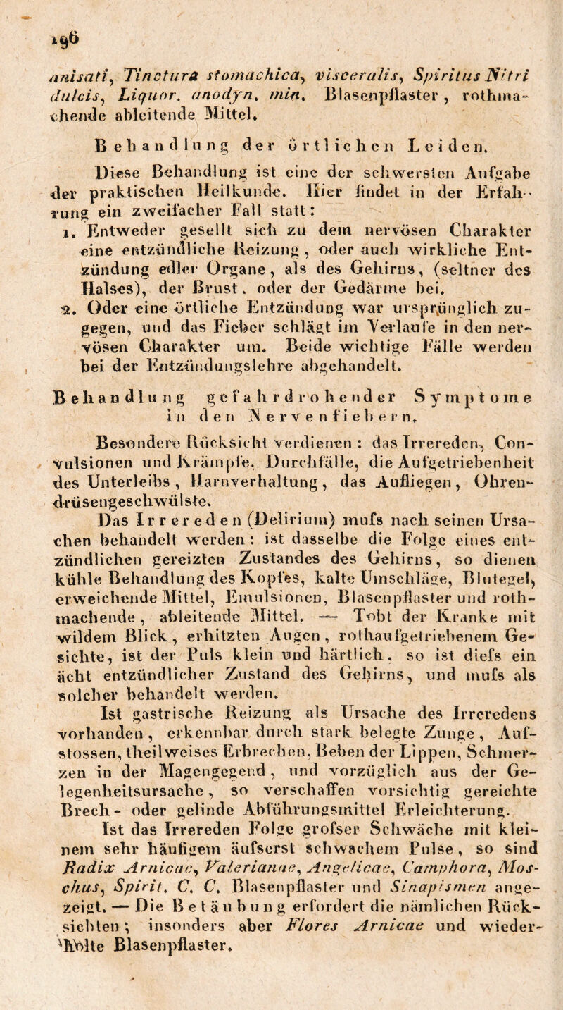 ^inisatty Tinctura sto7?iachica^ visceralis^ Spiritus I^itri dulcis^ Liquor. anody''n^ min^ Blasenpllaster , rothina“ chende ableitende Mittel* Behandlung der u r 11 i c li c n Leiden. Diese Behaiidlung ist eine der schwersten Aufgabe der praktischen Heilkunde. JLer findet in der Erfali” rung ein zweifacher Fall statt: 1. Entweder gesellt sich zu dem nervösen Charakter eine entzündliche Beizung , «der auch wirkliche Ent- zündung edler Organe, als des Gehirns, (seltner des Halses), der Brust. oder der Gedärme hei. Oder eine örtliche Entzündung war urspr,ünglicli zu- gegen, und das Fieber schlägt im Yerlaule in den ner- vösen Charakter um. Beide wichtige Fälle werden bei der Fmtziir.dungslehre ahgehandelt. Behandlung g c f a h j- d r o h e n d e r Symptome in de 11 N e r v e n fie b e r n. Besondere Bücksicht verdienen : das Trreredcn, Con- vulsionen und Ikrämpfe. Durchfälle, die Aufgetriebenheit des Unterleibs , Harnverhaltung , das Aufliegen , Ohren- drüsengeschwülste. Das Irrerede n (Delirium) inufs nach seinen Ursa- chen behandelt werden: ist dasselbe die Folge eines ent- zündlichen gereizten Zustandes des Gehirns, so dienen kühle Behandlung des Kopfes, kalte Umschläse, Blutegel^ erweichende Mittel, Emulsionen, Blasenpflaster und roth- machende, ahleiteude 3Iittel. — Tobt der Kranke mit wildem Blick, erhitzten Angen , rothaufgetriehenem Ge- sichte, ist der Puls klein und härtlich, so ist diefs ein acht entzündlicher Zustand des Gehirns^ und mufs als solcher behandelt werden. Ist gastrische Reizuns als Ursache des Irreredens vorhanden, erkennbar durch stark belegte Zunge, Auf- stossen, theil weises Erbrechen, Beben der Lippen, Schmer- zen in der Magengegend, und vorzüglich aus der Ge- legenheitsursache , so verschaffen vorsichtig gereichte Brech- oder gelinde Ahführungsmittel Erleichterung. Ist das Irrereden Folge grofser Schw’^äche mit klei- nem sehr häufigem änfserst schwachem Pulse, so sind Radix Arnicae^ Valerianac^ Camphora.^ Mos- chus.^ Spirit. C. C. Blasenpflaster und Sinop'smt^n ange- zeigt. — Die Betäubung erfordert die nämlichen Rück- sichten *, iiisonders aber Flores Arnicae und wieder- ^h.V>lte Blasenpflaster.