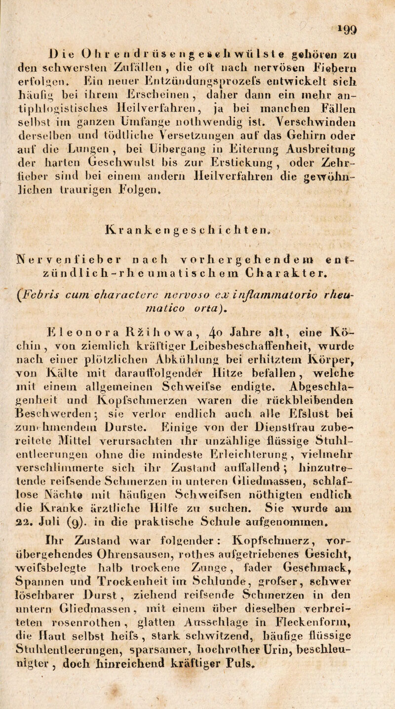 Die O Ii r e n d r ü s c n g e 8 c li wü l 81 e gehör en zu deu scliwei’Sleii Znlälleii , die oft nach iierTÖßen rie|)ern eri'ol;:;eiu Ein neuer EntzündLings[>rozer8 entwickelt sich häufig bei ilireiii JÜrscheinen , daher dann ein mehr an- tiphlogistisches Heilverfahren, ja bei inancben Fällen selbst ini ganzen Umfange iiothwendig ist. Verschwinden derselben und tödtliche Versetzungen aut’ das Gehirn oder auf die Lungen , bei üibergang in Eiterung Ausbreitung der barten Geschwulst bis zur Erstickung , oder Zehr- lieber sind bei einem andern Heilverfahren die gewöhii“ liehen traurigen Folgen» Krankengeschichten. Nervenfieber nach vorher gehendem ent- zünd 1 i c h - r h e u m a t i s c h e in Charakter* (Febris cum charactcrc nenwso ex inflammatorio rheu- matico orta). Fi 1 e o n o r a Rziho wa, 4.0 Jahre alt, eine Kö- chin, von ziemlich kräftiger Leibesbeschaffenheit, wurde nach einer plötzlichen Abkühlung bei erhitztem Körper^ von Kälte mit darautfolgender Hitze befallen, welche mit einem allgemeinen Schweifse endigte. Abgeschla- genheit und Kopfschmerzen waren die rüekbleibenden Beschwerden^ sie verlor endlich auch alte Efslust bei zun* hmendem Durste. Einige von der Dienstfrau zube- reitete Mittel verursachten ihr unzählige flüssige Stuhl- entleerungen ohne die mindeste Erleichterung, vielmehr verschlimmerte sich ihr Zustand aulfallend ^ hinzutre- tende reifsende Schmerzen in unteren (iliedmassen, schlaf- lose Nächte mit häufigen Schweifsen nöthigten endlich die Kranke ärztliche Hilfe zu suchen. Sie wurde am 22, Juli (9). in die praktische Schule aufgenommen* Ihr Zustand war folgender: Kopfschmerz, vor- übergehendes Ohrensausen, rothes aufgetriebenes Gesicht, weifsbelegte halb trockene Zunge, fader Geschmack, Spannen und Trockenheit im Schlunde, grofser, schwer löschbarer Durst, ziehend reifsende Schmer^jen in den untern Gliedmassen, mit einem über dieselben verbrei- teten rosenrothen, glatten Ausschläge in Fleckenform, die Haut selbst heifs , stark schwitzend, häufige flüssige Stuhlentleerungen, sparsamer, hochrother Urin, beschleu- nigter , doch hinreichend kräftiger Fuls*