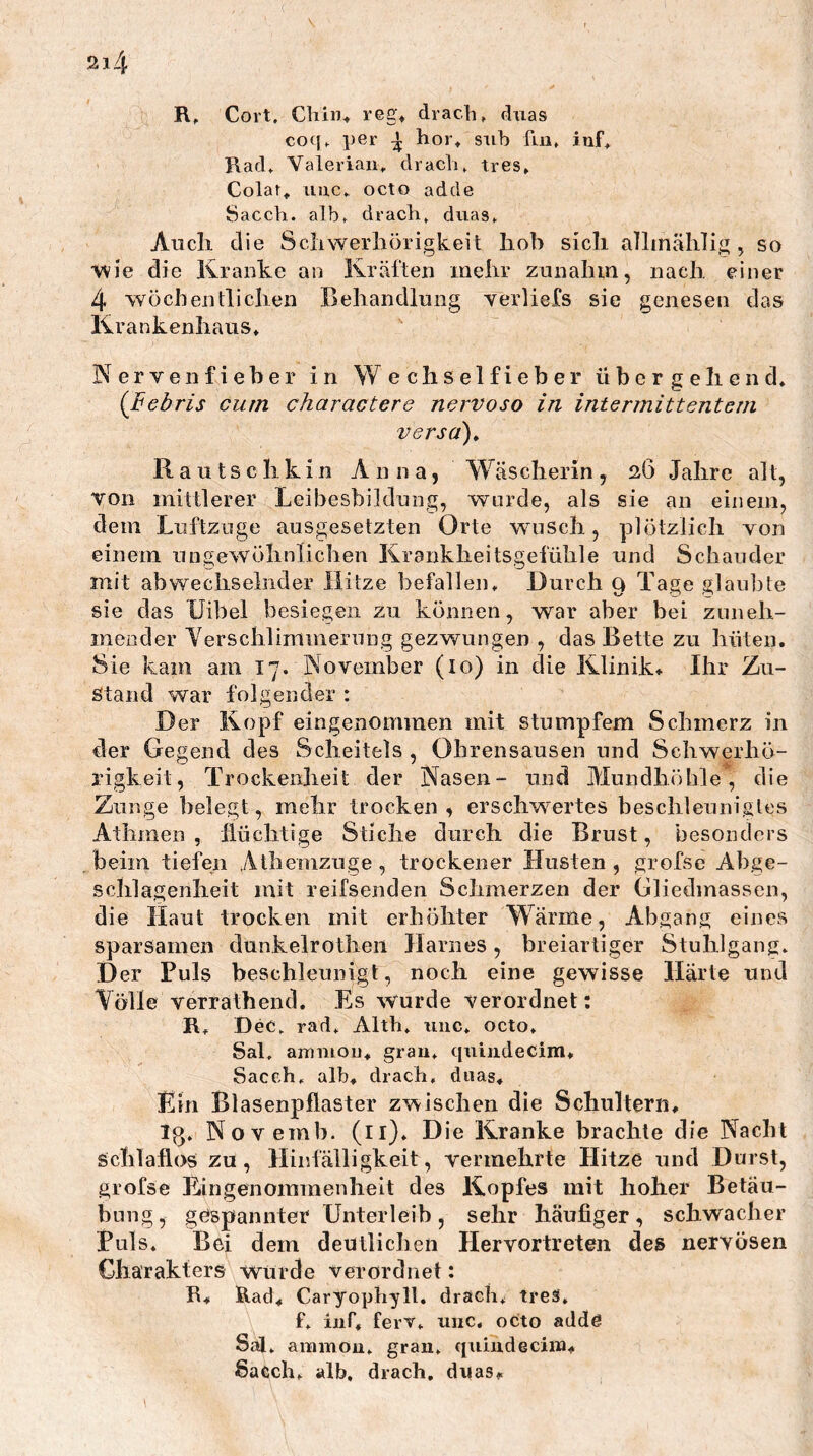 R,. Cort, Cliiiu i'eg» dracli, diias coq^ per ^ hör« siib fm» iuf* Rad* Valerian* dracli* tres* Colar*, iiuc* octo adde Sacch. alb* drach* diras* Auch die Scliwerhörigkeit hob sich allmählig , so ■wie die Kranke an Kräften mehr zunahm, nach einer 4 wöchentlichen Behandlung Terliefs sie genesen das Krankenhaus* N er Venf ieher in W e chs e 1 fieb er übergehend* {Bebris cum charactere nervoso in intermittentern versa)» R a u t s c h k i n Anna, Wäscherin , 26 Jahre alt, von mittlerer Leibesbildung, wurde, als sie an einem, dem Luftzuge ausgesetzten Orte wusch, plötzlich Ton einem ungewöhnlichen Krankheitsgefühle und Schauder mit abwechselnder Hitze befallen» Durch 9 Tage glaubte sie das üibel besiegen zu können, war aber bei zuneh- mender Yerschlimmerung gezwungen , das Bette zu hüten. Sie kam am 17. November (lo) in die Klinik* Ihr Zu- stand war folgender : Der Kopf eingenommen mit stumpfem Schmerz in der Gegend des Scheitels , Ohrensausen und Schwerhö- rigkeit, Trockenheit der Nasen- und Mundhöhle, die Zunge belegt, mehr trocken, erschw'ertes beschleunigtes Atiimen , flüchtige Stiche durch die Brust, besonders beim tiefen Athemzuge, trockener Husten, grofse Abge- schlagenheit mit reifsenden Schmerzen der Gliedmassen, die Haut trocken mit erhöhter Wärme, Abgang eines sparsamen dunkelrotheii Harnes, breiartiger Stuhlgang» D er Puls beschleunigt, noch eine gewisse Härte und Völle verrathend. Es wurde verordnet: R» DeC» rad» Alth» iiuc* octo* Sal» anniiou* grau* quindecim* Sacch» alb* drach, diias* Ein Blasenpflaster zwischen die Schultern* 13. Novemb. (ll)* Die Kranke brachte die Nacht schlaflos zu, Hiidälligkeit, vermehrte Hitze und Durst, grofse Eingenommenheit des Kopfes mit hoher Betäu- bung, gespannter Unterleib, sehr häufiger, schwacher puls* Bei dem deutlichen Hervortreten des nervösen Charakters wurde verordnet: R* Rad* Caryophyll, drach* treS* f* iiif* ferv* uiic, octo adde Sät* aiTfimou* gran* quiudGcim* Saech* alb, drach, dtias«.