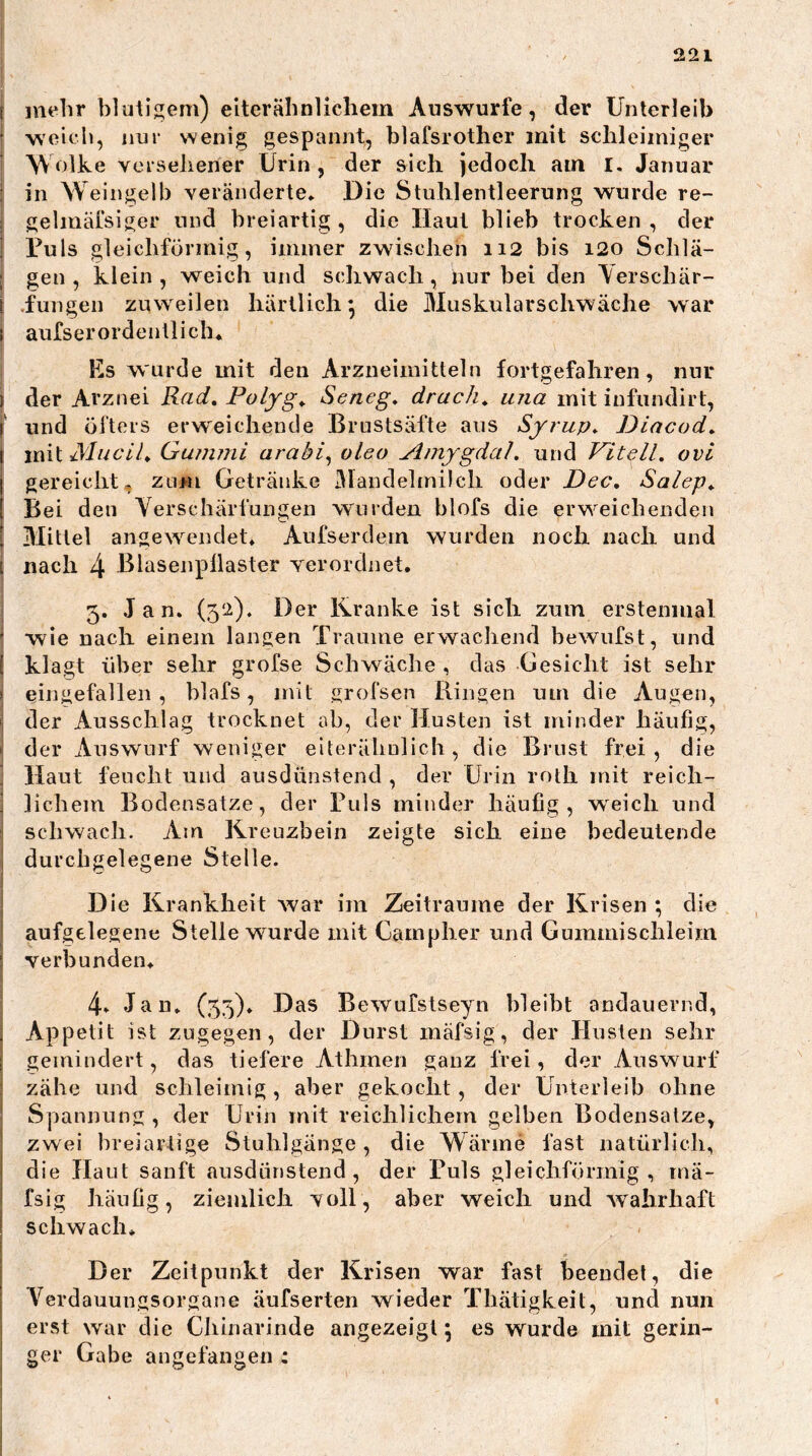 ( mehr blutigem) elterähnlichem Auswurfe, der Unterleib ■ weich, nur wenig gespannt, blafsrother mit schleimiger * W olke versehener Urin , der sich jedoch am i. Januar I in Weingelb veränderte» Die Stuhlentleerung wurde re- j gelmäfsiger und breiartig , die Haut blieb trocken , der ’ Uuls gleichförmig, immer zwischen ii2 bis i2o Schlä- ; gen, klein, weich und schwach, nur bei den Yerschär- \ .fungen zuweilen härtlich^ die Muskularschwäche war I aufserordentlich* Es wurde mit den Arzneimitteln fortgefahren, nur I der Arznei Rad, Folfg, Seneg, druck, una mit infundirt, l' und öfters erweichende Brustsäfte aus Syrup, Diacod, \ imi Mucll, Gujumi arabi^ oleo Amygdal, und Vitell. ovi I gereichte zum Getränke Mandelmilch oder Dec, Salep, [ Bei den Verschärfungen wurden blofs die erweichenden ' Mittel angewendet» Aufserdem wurden noch nach und i nach 4 Blasenpüaster verordnet. 3. Jan. (3‘^). Der Ikranke ist sich zum erstenmal ’ wie nach einem langen Traume erwachend bewufst, und [ klagt über sehr grofse Schwäche , das Gesicht ist sehr > eingefallen, hlafs, mit grofsen Ringen um die Augen, » der Ausschlag trocknet ah, der Husten ist minder häufig, ' der Auswurf weniger elterähulich, die Brust frei, die i Haut feucht und ausdünstend , der Urin roth mit reich- ! lichem Bodensätze, der Tuls minder häufig, weich und schwach. Am Kreuzbein zeigte sich eine bedeutende I durchgelegene Stelle. Die Krankheit war im Zeiträume der Krisen ; die aufgelegene Stelle wurde mit Campher und Gummischleim ^ verbunden. 4» Jan. (53). Das Bewufstseyn bleibt andauernd, , Appetit ist zugegen, der Durst niäfsig, der Husten sehr gemindert, das tiefere Athmen ganz frei, der Auswurf I zähe und schleimig, aber gekocht, der Unterleib ohne Spannung , der Urin mit reichlichem gelben Bodensätze, i zwei breiartige Stuhlgänge, die Wärme fast natürlich, ! die Haut sanft ausdünstend, der Puls gleichförmig, mä- fsig häufig, ziemlich voll, aber weich und wahrhaft schwach. Der Zeitpunkt der Krisen war fast beendet, die Yerdauungsorgane äufserten wieder Thätigkeit, und nun erst war die Chinarinde angezeigt; es wurde mit gerin- ger Gabe angefangen :