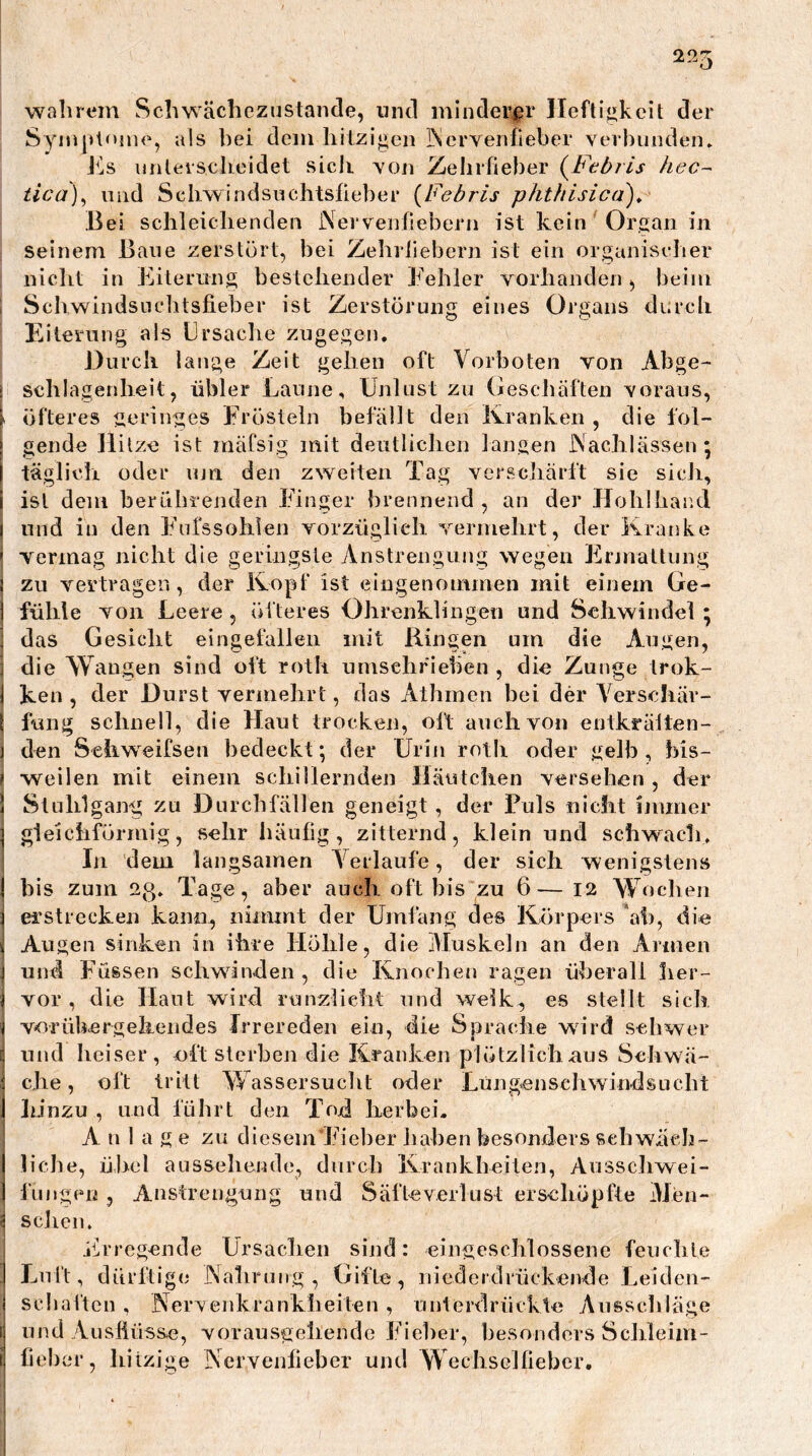 wahrem Schwächezustaiide, und minderer lleftiükcit der Syni|»te5ne, als hei dem hitzigen INcrvenfieber ver])unden. nnleischeidet sich yon Zehrfieber (^Ftbris hec~ tica)^ und Schwindsuchtsfieber {Febris phthisica)^ Bei schleichenden Nervenfiebern ist kein Organ in seinem Bane zerstört, hei Zehrfiebern ist ein organischer nicht in Eiterung bestehender Fehler vorhandenbeim Schwindsiichtsfieber ist Zerstörung eines Organs diirch Eiterung als Ersache zugegen. Durch lange Zeit gehen oft Vorboten von Abge- i schlagenheit, übler Laune, Unlust zu Geschäften voraus, l öfteres geringes Frösteln befällt den Kranken , die fol- 1 gende Hitze ist mäfsig mit deutlichen langen Nachlässen; I täglich oder uni den zweiten Tag verschärft sie sich, i ist dem berührenden Finger brennend, an der JIohlhar.d t und in den Fnfssoliien vorzüglich vermehrt, der Kranke ’ vermag nicht die geringste Anstrengung wegen Erjnattung \ zu vertragen, der Kopf ist eingenommen mit einem Ge- I fühle von Leere, öfteres Ohrenklingen und Schwindel ; : das Gesicht eingefallen mit Hingen um die Augen, ; die Wangen sind oft roth umsehfieben , die Zunge trok- j ken , der Durst vermehrt, das Athinen bei der Verschär- \ fung schnell, die Haut trocken, oft auch von entkräiten- j den Sehweifsen bedeckt; der Urin roth oder gelb, bis- > weilen mit einem schillernden Häutchen versehen , der ) Stuhlgang zu Durchfällen geneigt, der Fuls nicht inuner ] gleichförmig, sehr häufig, zitternd, klein und schwach. In dem langsamen Verlaufe, der sich wenigstens j bis zum 2g. Tage, aber auch oft bis zu 6— I2 Wochen i erstrecken kann, nimmt der Umfang des Körpers ah, die i Augen sinken in ihre Höhle, die Muskeln an den Armen ] und Füssen schwinden, die Knochen ragen überall her- i vor, die Haut wird runzlieht und welk, es stellt sich ( vnrühergekendes Irrereden ein, die Sprache wird schwer und heiser, oft sterben die Kranken plötzlich aus Schwä- ; che, oft tritt Wassersuclit oder Lüng*ensehwindsLicht I lünzu , lind führt den Tod herbei. Anlage zu diesem Fieber liaben besonders schwäch- I liehe, übel anssehende, durch Krankheiten, Aosscliwei- i lüngen , Anstrengung und Säfte Verlust erschöpfte Men- j sollen. jllrregende Ursaclien sind: eingeschlossene feuchte Luft, dürftige Nahrung, Gifte, niedcrdiückeivde Leiden- scliaften , Nervenkrankheiten , unlerdrückte iXusschläge und Aushüsse, vorausgellende Fieber, hesondors Schleiin- fieher, hitzige Nervenfieber und Wecliselüeber,