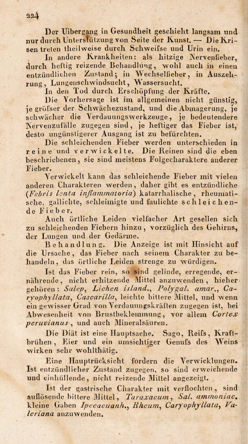 Der Uibergang in Gesundheit geschieht langsam und nur durch Unterstülzung von Seite der Kunst.— Die Kri- sen treten theilweise durch Schweifse und Urin ein. In andere Krankheilen: als hitzige Nervenfieber, durch heftig reizende Bcliandliing, wohl auch in einen entzündlichen Zustand; in Wechselfieber, in Auszeh- rung, Lungenschwindsucht, Wassersucht, In den Tod durch Erschöpfung der Kräfte. Die Vorhersage ist im allgemeinen nicht günstig, •je gröfscr der Schwächezustand, und die Abmagerung, je schwächer die Verdauungswerkzeuge, je bedeutendere Nervenzufälle zugegen sind, je heftiger das Fieber ist, desto ungünsligerer Ausgang ist zu befürchten. Die schleichenden Fieber werden unterschieden in reine und verwickelte. Die Reinen sind die eben beschriebenen, sie sind meistens Folgecharaktere anderer Fieber. A'^erwickell kann das schleichende Fieber mit vielen anderen Charakteren werden, daher gibt es entzündliche {Febris Isnta inflammatorid) katarrhalische, rheumati- sche, gallichte, schleimigte und faulichte schleichen- de Fieber. Auch örtliche Leiden vielfacher Art gesellen sich zu schleichenden Fiebern hinzu, vorzüglich des Gehirns, der Lungen und der Gedärme. Behandlung. Die Anzeige ist mit Hinsicht auf die Ursache, das Fieber nach seinem Charakter zu be- handeln, das örtliche Leiden strenge zu würdigen. Ist das Fieber rein, so sind gelinde, erregende, er- nährende , nicht erhitzende Mittel anzuwenden, hieher gehören: Salep^ Lichen island^^ PoljgaL amar^^ Ca- ryophyllata^ Cascarilla^ leichte bittere Mittel, und wenn ein gewisser Grad von Verdauungskräften zugegen ist, bei Abwesenheit von Brustbeklemmung, vor allem Cortex peruvianus , und auch Mineralsäuren. Die Diät ist eine Hauptsache, Sago, Reifs, Kraft- brühen , Eier und ein umsichtiger Genufs des Weins wirken sehr wohlthätig. Eine Haupirücksicht fordern die Verwicklungen. Ist entzündlicher Zustand zugegen, so sind erweichende u nd einhüllende, nicht reizende Mittel angezeigt. Ist der gastrisclie Charakter mit verflochten , sind aullösende bittere Mittel, Taraxacuni ^ SaL ammoriLac^ kleine Gaben Ipecacuanh,^ Rheum^ Caryophyllata^ Va- leriana anzuwenden.