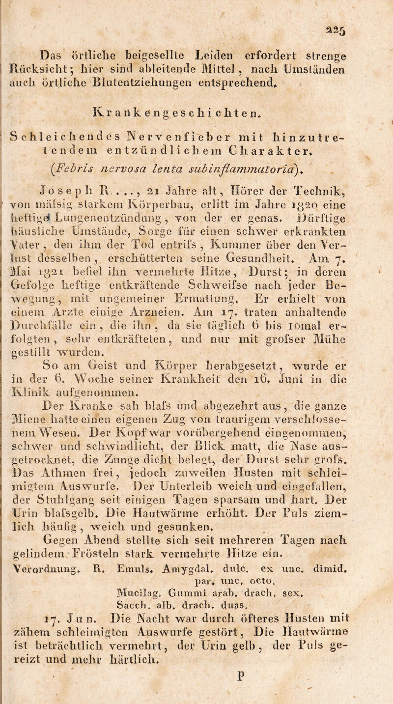 Das örtliche beigesellte Leiden erfordert strenge \ Riicksicht; hier sind a])leitende Mittel, nach Umständen ; auch örtliche Blutentziehungen entsprechend^ lU ranken ge sc hi chten* ^ Schleichendes Nervenfieber mit hinzutre- t e n d e m entzündlichem Charakter* (Febris nervosa lenta subinflammatoria)^ Joseph 11, . ♦., 21 Jahre alt, Hörer der Technik, ; von inälsig starkem Körperbau, erlitt im Jahre it-]2o eine 1 het'tigel Luiigenentzündiing , von der er genas. Dürftige ! häiisliclie Üinstände, Sorge für einen schwer erkrankten ^ Vater , den ihm der Tod entrifs , Kummer über den Yer- { liist desselben , erschütterten seine Gesundheit* Am 7. [ Mai ip,2i befiel ihn vermehrte Hitze, Durst; in deren > Gefolge heftige entkräftende Schweifse nach jeder Be- \ wegung, mit ungemeiner Ermattung* Er erhielt von f einem Arzte einige Arzneien. Am 17. traten anhaltende 1 Durchfälle ein , die ihn , da sie täglich 6 bis lomal er- [ folgten, Sehr entkräfteten, und nur mit grofser Mühe j gestillt wurden* So am Geist und Körper herabgesetzt, wurde er i in der 6* Woche seiner Krankheit den i6* Juni in die [ Klinik aufgenommen. i Der Kranke sah blafs und abgezehrt aus, die ganze ! Miene hatteeinen eigenen Zug von traurigem verschlosse- ! nem Wesen* D er Kopf war vorübergehend eingenommen, j schwer und schwindlicht, der Blick matt, die Nase aus- j getrocknet, die Zunge dicht belegt, der Durst sehr grofs* [ 1) as Athmen frei, jedoch zuweilen Husten mit schlei- i inigtem Auswurfe, Der Unterleib weich und eingefallen, j der Stuhlgang seit einigen Tagen sparsam und hart* Der j Urin blafsgelb* Die Hautwärme erhöht. Der Tuls ziem- ! lieh häufig , weich und gesunken* Gegen Abend stellte sich seit mehreren Tagen nach gelindem Frösteln stark vermehrte Hitze ein. Verorduuug* R, Einuls. Amygdal* diilc. ex iiuc* dimid. par* tinc* octo* Macilag* Gummi arab. drach* sex* »Sacch* alb* drach. duas* I 17. Jun* Die Nacht war durch öfteres Husten mit ! zähem schleimigteii Auswurfe gestört, Die Hautwärme j ist beträchtlich vermehrt, der Urin gelb, der Puls ge- reizt und mehr liärtlich» P
