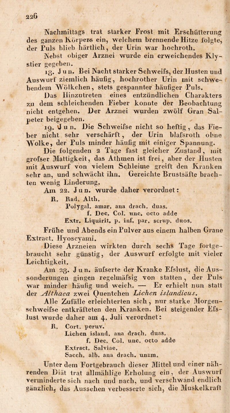 220 Nachmittags trat starker Frost mit Erschütterung des ganzen IVörper-s ein, welchem brennende Hitze folgte, der Puls blieb härtlich, der Urin war hochroth. Nebst obiger Arznei wurde ein erweichendes IVly~ stier gegebeiu lo^ Juu. Bei Nacht starker Schweifs, der Husten und Auswurf ziemlich häufig, hochrother Urin mit schwe-' beiidem Wölkchen, stets gespannter häufiger Puls» Das iiinzutreten eines entzündlichen Charakters zu dem schleichenden Fieber konnte der Beobachtung nicht enlgehen. Der Arznei wurden zwölf Gran Sal- peter beige geben. ig» u 11» Die Schweifse nicht so heftig, das Fie- ber nicht sehr verschärft, der Urin blafsroth ohne , Wolke, der Puls minder häufig mit einiger Spannung. Die folgenden 2 Tage fast gleicher Zustand, mit grofser Mattigkeit, das Athmen ist frei, aber der Husten mit Auswurf von vielem Schleime greift den Kranken sehr an, und schwächt ihn. Gereichte Brustsäfte brach- ten wenig Linderung. Am 22. Jiin, wurde daher verordnet: R. Rad. Alth. Pülygal. amar. ana drach. duas. f. Dec. Col. imc. octo adde Extr. Liquirit. p. iuf. par. scrup. diios. Frühe und Abends ein Pulver aus einem halben Grane Extract. Hyoscyami. Diese Arzneien wirkten durch sechs Tage fortge- braucht sehr günstig, der Auswurf erfolgte mit vieler Leichtigkeit. Am 23. Jun. äufserte der Kranke Efslust, die Aus- sonderungen gingen regelmäfsig von statten , der Puls war minder häufig und weich. — Er erhielt nun statt der u^lthaea zwei Quentchen Lichen islandicus. Alle Zufälle erleichterten sich, nur starke Morgen- schweifse entkräfteten den Kranken. Bei steigender Efs- lust wurde daher am 4. Juli verordnet: R. Cort, peruv. Lichen Island, ana drach. dnas. f. Dec. Col, iinc. octo adde Extract. Salviae, Sacch. alb. ana drach, nnam. Unter dem Eortgebrauch dieser Mittelund einer näh- renden Diät trat allmählige Erholung ein, der Auswurf verminderte sich nach und nach, und verschwand endlich gänzIich,^ das Aussehen verbesserte sich, die Muskelkraft