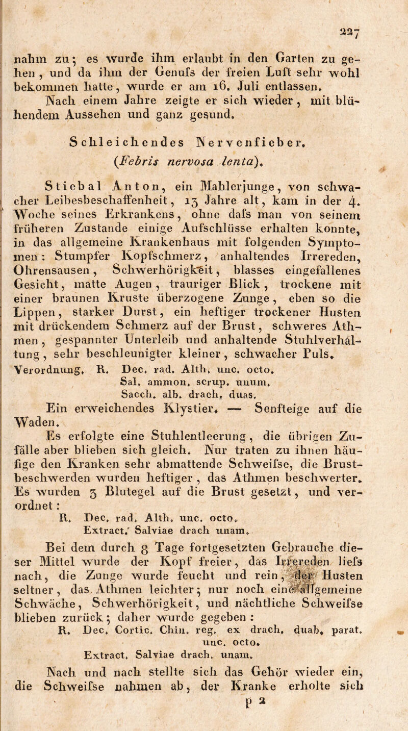} itn-j nahm zu; es wurde ihm erlaubt in den Garten zu ge- hen , und da ihm der Genufs der freien Luft sehr wohl bekommen hatte, wurde er am i6, Juli entlassen» Nach einem Jahre zeigte er sich wieder , mit blü- hendem Aussehen und ganz gesund. Schleichendes Nervenfieber, (Febris nervosa lenta)^ Stiebal Anton, ein Mahler junge, von schwa- cher Leibesbeschaffenheit, 15 Jahre alt, kam in der 4* Woche seines Erkrankens, ohne dafs man von seinem früheren Zustande einige Aufschlüsse erhalten konnte, in das allgemeine Krankenhaus mit folgenden Sympto- men : Stumpfer Kopfschmerz, ^anhaltendes Irrereden, Ohrensausen, Schwerhörigk'^it, blasses eingefallenes Gesicht, matte Augen, trauriger Blick, trockene mit einer braunen Kruste überzogene Zunge, eben so die Lippen, starker Durst, ein heftiger trockener Husten mit drückendem Schmerz auf der Brust, schweres Ath- men , gespannter Unterleib und anhaltende Stuhlverhäl- tung , sehr beschleunigter kleiner, schwacher Puls, Verordniing» R, Dec» rad, Alth; uuc, octo. Sah ammon» scriip. umim» Sacch* alb» drach, duas. Ein erweichendes Klystier, — Senfteige auf die Waden» Es erfolgte eine Stuhlentleerung , die übrigen Zu- fälle aber blieben sich gleich» Nur traten zu ihnen häu- fige den Kranken sehr abmattende Schweifse, die Brust- beschwerden wurden heftiger , das Athmen beschwerter. Es wurden 5 Blutegel auf die Brust gesetzt, und ver- ordnet : R* Dec» rad» Alth, unc. octo» Extract/ Salviae drach iinam» Bei dem durch 3 Tage fortgesetzten Gebrauche die- ser Mittel wurde der Kopf freier, das Ir||reden lief» nach, die Zunge wurde feucht und reinHusten seltner, das, Athmen leichter; nur noch einÄfllgemeine Schwäche, Schwerhörigkeit, und nächtliche Schweifse blieben zurück; daher wurde gegeben : R, Dec» Cortic» Chiii» reg» ex drach. dxiab, parat. iitic. octo. Extract» Salviae drach» uiiam» Nach und nach stellte sich das Gehör wieder ein, die Schweifse nahmen ab, der Kranke erholte sich p 2 I