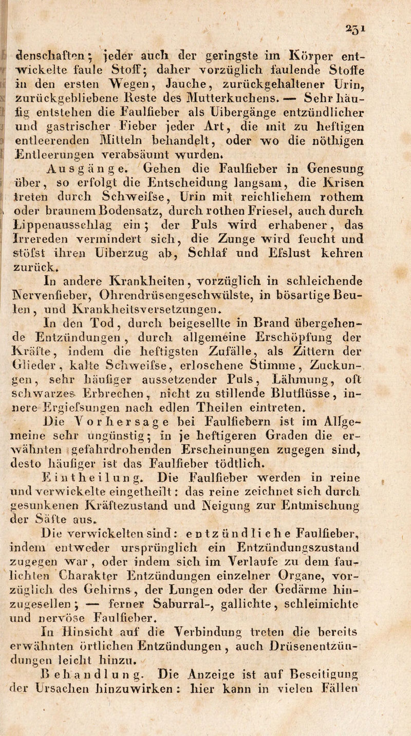 251 äenscliaftcn ^ je^er aucb der geringste im Körper ent- wickelte faule Stoif; daher vorzüglich faulende Stolle in den ersten Wegen, Jauche, zurückgehaltener Urin, zurückgebliebene Reste des Mutterkuchens»— Sehr häu- fig entstellen die Faulfieber als IJibergänge entzündlicher und gastrischer Fieber jeder Art, die mit zu heftigen entleerenden Alitteln behandelt, oder wo die nöthigen Fmtleerungen verabsäumt wurdeiii Ausgänge. Gehen die Faulfieber in Genesung über, so erfolgt die Entscheidung langsam, die Krisen treten durch Schweifse, Urin mit reichlichem rothem oder braunem Bodensatz, durch rothen Friesei, auch durch Lippenausschlag ein; der Puls wird erhabener, das Irrereden vermindert sich, die Zunge wird feucht und stöfst ihren Eiberzug ab, Schlaf und Efslust kehren zurück. In andere Krankheiten, vorzüglich in schleichende Nervenfieber, Ohrendrüsengeschwülste, in bösartige Beu- len , und Krankheitsversetzungen. In den Tod, durch beigesellte in Brand übergehen- de Entzündungen , durch allgemeine Erschöpfung der Kräfte, indem die heftigsten Zufälle, als Zittern der Glieder, kalte Schweifse, erloschene Stimme, Zuckun- gen, sehr häufiger anssetzender Puls, Lähmung, oft schwarzes Erbrechen,, nicht zu stillende Blutflüsse, in- nere Ergiefsungen nach edlen Theilen eintreten. Die Vorhersage bei Faulfiebern ist im Alfge- meine sehr ungünstig; in ie heftigeren Graden die er- wähnten gefahrdrohenden Erscheinungen zugegen sind, desto häufiger ist das Faulfieber tödtlich. Eintheilung. Die Faulfieber werden in reine und verwickelte eingetheilt: das reine zeichnet sich durch gesunkenen Kräftezustand und Neigung zur Entmischung der Säfte aus. Die verwickelten sind: entzündliche Faulfieber, indem entweder ursprünglich ein Entzündungszustaud zugegen war , oder indem sich im Verlaufe zu dem fau- lichlen Charakter Entzündungen einzelner Organe, vor- züglich des Gehirns , der Lungen oder der Gedärme hin- zugesellen; — ferner Saburral-, gallichte, schleimiclite und nervöse Faulfieber. In Hinsicht auf die Verbindung treten die bereits erwähnten örtlichen Entzündungen , auch Drüsenentzün- dungen leicht hinzu. Behandlung. Die Anzeige ist auf Beseitigung der Lrsachen hinzuwirken : hier kann in vielen Fällen