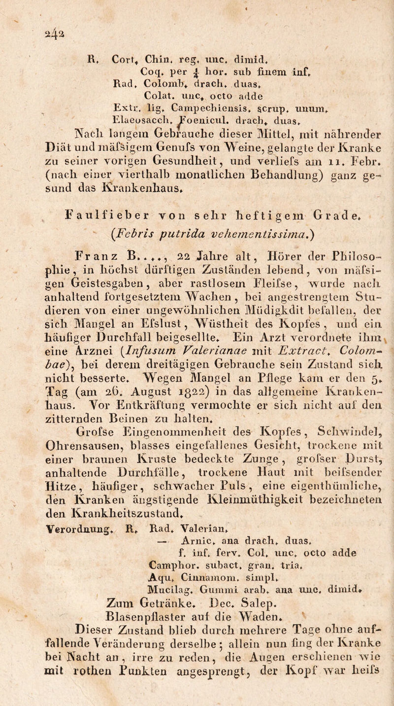 ^4^ Rt Cort^ Chin. reg, unc, dimid, Coq, per ^ hör. siib fmem iiif, Rad, Colomh* drach, duas, Colat. octo adde Extr. lig, Cainpechiensis, acriip, imum, Elaeosacch, ^oenicul. drach^ duas. Nach langem Gebrauche dieser Mittel, mit nährender Diät und mäfäigem Genufs von Weine, gelangte der Kranke zu seiner vorigen Gesundheit, und verliefs am ii, Febr. (nach einer vierthalb monatlichen Behandlung) ganz ge- sund das Krankenhaus, F a u 1 f i e b e r von sehr heftigem Grade, {Febris putrida vehementissima,') Franz B.*,,, 22 Jahre alt, Hörer der Philoso- phie, in höchst dürftigen Zuständen lebend, von mäfsi- gen Geistesgabeu, aber rastlosem Fleifse, w urde nacli anhaltend fortgesetztem Wachen , bei angestrengtem Stu- dieren von einer ungewöhnlichen Müdigkdit befallen, der sich Mangel an Efslust, Wüstheit des Kopfes , und ein häufiger Durchfall beigesellte. Ein Arzt verordjiete ihm eine Ä.rznei [Infusurn Valerianae mit Extract^ Colom’^ hae')^ bei derem dreitägigen Gebrauche sein Zustand sich nicht besserte. Wegen Mangel an Pflege kam er den 5, Tag (am 2Ö, August 1322) in das allgemeine Kranken- haus. Vor Ehitkräftung vermochte er sich nicht auf den zitternden Beinen zu halten, Grofse Eingenommenheit des Kopfes, Schwindel, Ohrensausen, blasses eingefallenes Gesicht, trockene mit einer braunen Kruste bedeckte Zunge, grofser Durst, anhaltende Durchfälle, trockene Haut mit beifsender Hitze, häufiger, schwacher Puls, eine eigenthümliche, den Kranken ängstigende Kleinmüthigkeit bezeichneten den Krankheitszustand, Verordnung, R, Rad, Valeriaii, — Arnic, ana drach, duas, f. iuf, ferv, Col, unc, octo adde Camphor. subact, gran, tria, Aqu, Cimiamom, simpl, Mucilag. Guimiii arab, ana unc, dimid» Zum Getränke, Dec, Salep. Blasenpllaster auf die Waden* ' Dieser Zustand blieb durch mehrere Tage ohne auf- fallende Veränderung derselbe 5 allein nun fing der Kranke bei Nacht an, irre zu reden, die Augen erschienen wie mit rothen Punkten angesprengt, der Kopf war heifs
