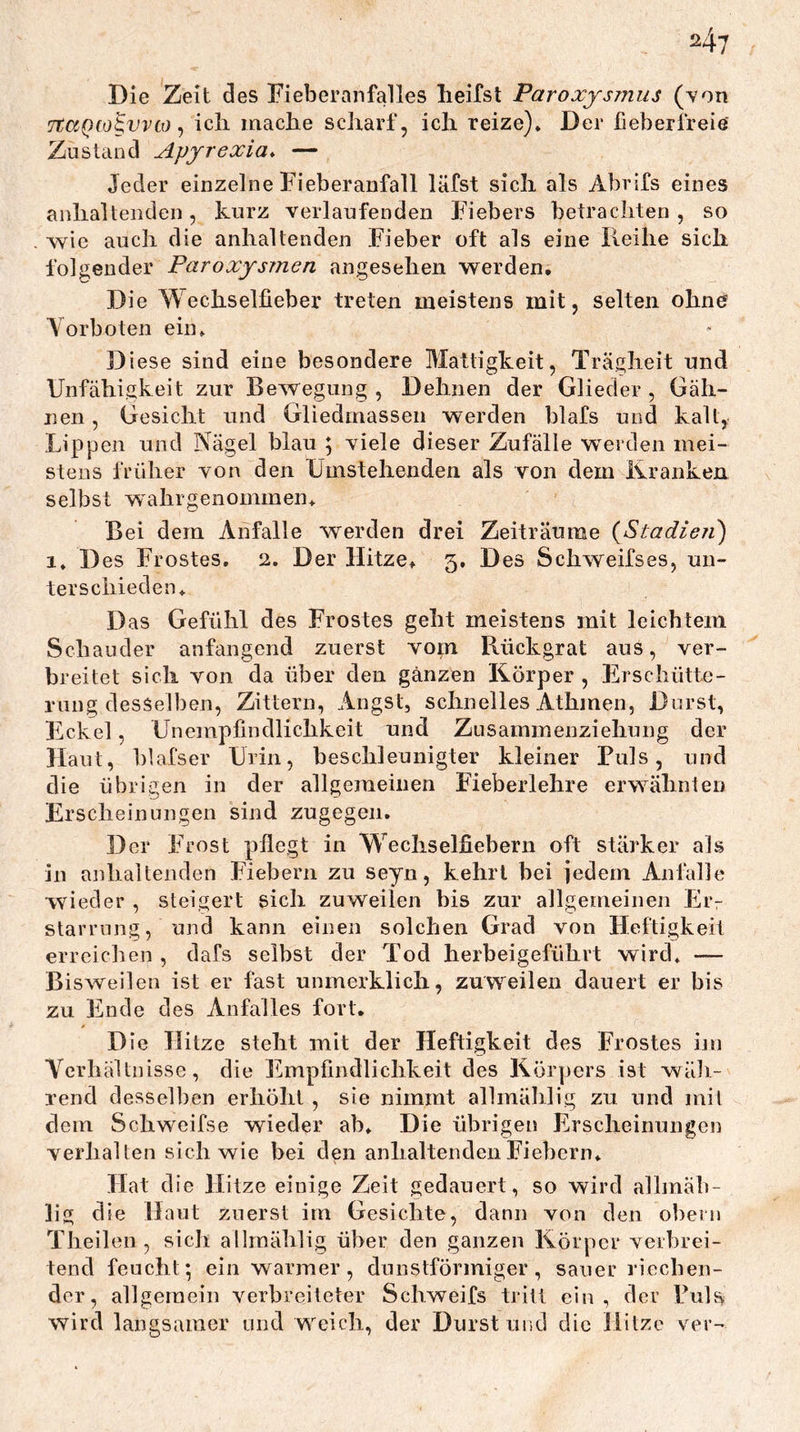 Die Zeit des Fieberanfalles heifsl Paroxysmus (von TCaQio^vvii) ^ ich mache scharf, ich reize)» Der fieberfreie Zustand Apjrexia* — Jeder einzelne Fieberanfall läfst sich als Abrifs eines anhaltenden, kurz verlaufenden Fiebers betrachten , so wie auch die anhaltenden Fieber oft als eine Reihe sich folgender Paroxysmen angesehen werden. Die Wechselfieber treten meistens mit, selten ohne Vorboten ein» Diese sind eine besondere Mattigkeit, Trägheit und Unfähigkeit zur Bewegung , Dehnen der Glieder , Gäh- nen , Gesicht und Gliedmassen werden blafs und kalt, Lippen und Nägel blau ; viele dieser Zufälle werden mei- stens früher von den Umstehenden als von dem Kranken selbst wahrgenommen» Bei dem Anfalle werden drei Zeiträume {Stadieri) 1. Des Frostes, 2. Der Hitze» 5, Des Schweifses, un- terschieden» Das Gefühl des Frostes geht meistens mit leichtem Schauder anfangend zuerst vom Rückgrat aus, ver- breitet sich von da über den ganzen Körper , Erschütte- rung desselben, Zittern, Angst, schnelles Athmen, Durst, Eckel, Unempfindlichkeit und Zusammenziehung der Haut, blafser Urin, beschleunigter kleiner Puls, und die übrigen in der allgemeinen Fieberlehre erwähnten Erscheinungen sind zugegen. Der Frost pflegt in Wechselfiebern oft stärker als in anhaltenden Fiebern zu seyn, kehrt bei jedem Anfalle wieder , steigert sich zuweilen bis zur allgemeinen Eiv starrnng, und kann einen solchen Grad von Heftigkeit erreichen , dafs selbst der Tod herbeigeführt wird» — Bisweilen ist er fast unmerklich, zuw'^eilen dauert er bis zu Ende des Anfalles fort. 0 Die Hitze steht mit der Heftigkeit des Frostes hu Verhältnisse, die Empfindlichkeit des Körpers ist wäb- rend desselben erhöht , sie nimmt allmäblig zu und mit dem Schweifse wieder ab» Die übrigen Erscheinungen verhalten sich wie bei den anhaltenden Fiebern* Hat die Hitze einige Zeit gedauert, so wird alhnäb- lig die Haut zuerst im Gesichte, dann von den obern Theilen, sich allraählig über den ganzen Körper veibrei- tend feucht; ein warmer, dunstförmiger, sauer riecben- der, allgemein verbreiteter Schweifs tritt ein, der PuK wird langsamer und W'^eich, der Durstund die Hitze ver-